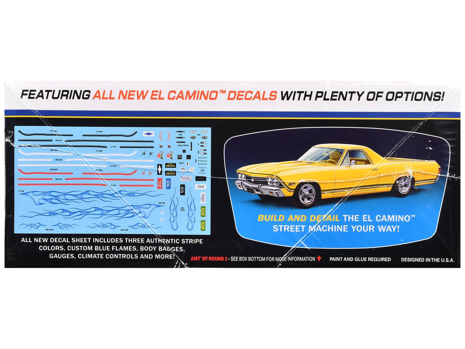 FEATURING ALL NEW EL CAMINO™ DECALS WITH PLENTY OF OPTIONS!

- - - - d i - - - a - DRIGTE - - 52 - DR2O3E - HIAL 4 - 1968 - - UBA1 - 4

BUILD AND DETAIL THE EL CAMINO™ STREET MACHINE YOUR WAY!

ALL NEW DECAL SHEET INCLUDES THREE AUTHENTIC STRIPE COLORS, CUSTOM BLUE FLAMES, BODY BADGES, GAUGES, CLIMATE CONTROLS AND MORE!

AMT BY ROUND 2 - SEE BOX BOTTOM FOR MORE INFORMATION

PAINT AND GLUE REQUIRED

DESIGNED IN THE U.S.A.