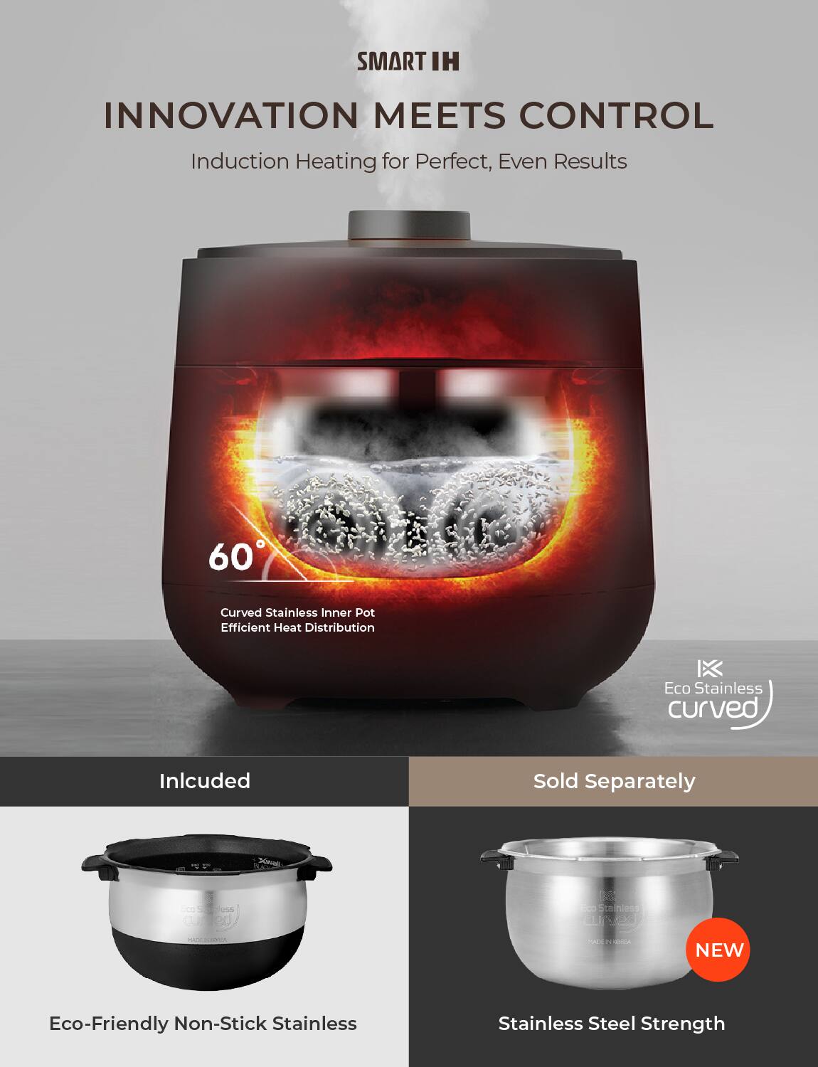 SMART IH  
INNOVATION MEETS CONTROL  
Induction Heating for Perfect, Even Results  

60°  
Curved Stainless Inner Pot  
Efficient Heat Distribution  

Included  
Eco-Friendly Non-Stick Stainless  

Sold Separately  
Stainless Steel Strength  

Eco Stainless curved