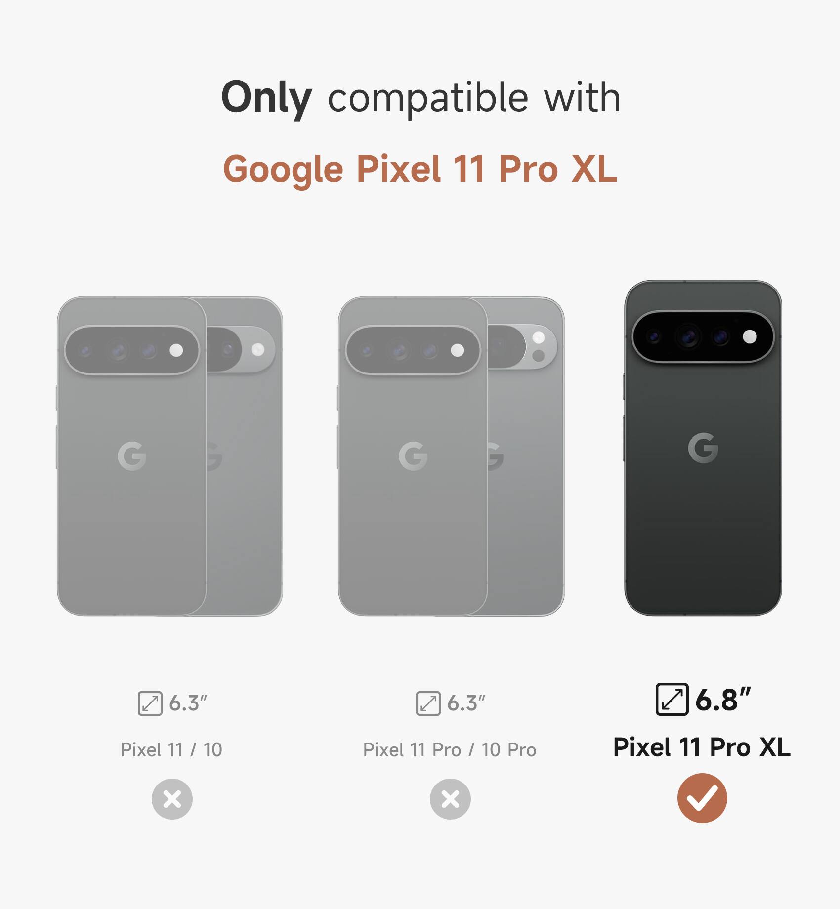 Only compatible with Google Pixel 11 Pro XL

6.3"
Pixel 11 / 10

6.3"
Pixel 11 Pro / 10 Pro

6.8"
Pixel 11 Pro XL