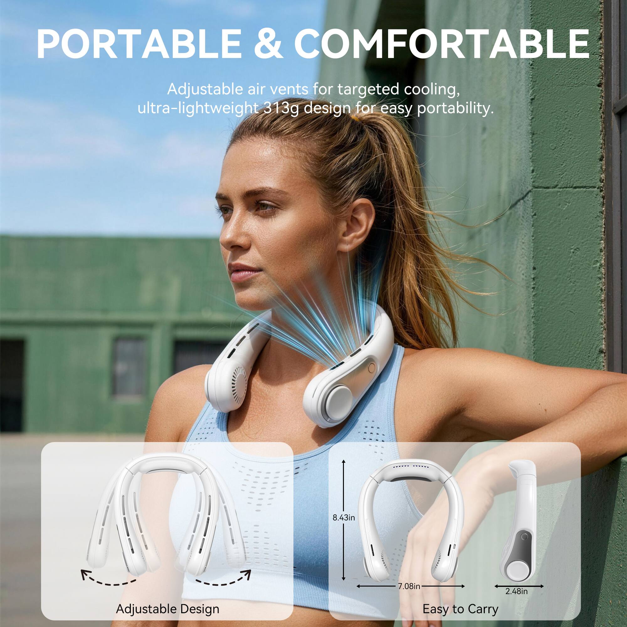 PORTABLE & COMFORTABLE

Adjustable air vents for targeted cooling, ultra-lightweight 313g design for easy portability.

Adjustable Design
8.43in x 7.08in x 2.48in
Easy to Carry