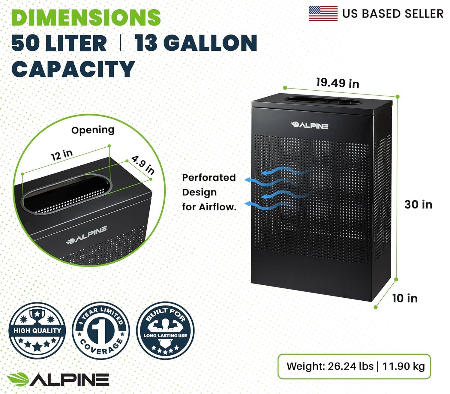 DIMENSIONS 50 LITER | 13 GALLON CAPACITY US BASED SELLER 19.49 in Opening ALPINE 12 in 4.9 9 in Perforated Design for Airflow. 30 in ALPINE 1 YEAR LIMITED COVERAGE BUILT FOR HIGH QUALITY 1 LONG-LASTING USE ALPINE 10 in Weight: 26.24 lbs | 11.90 kg