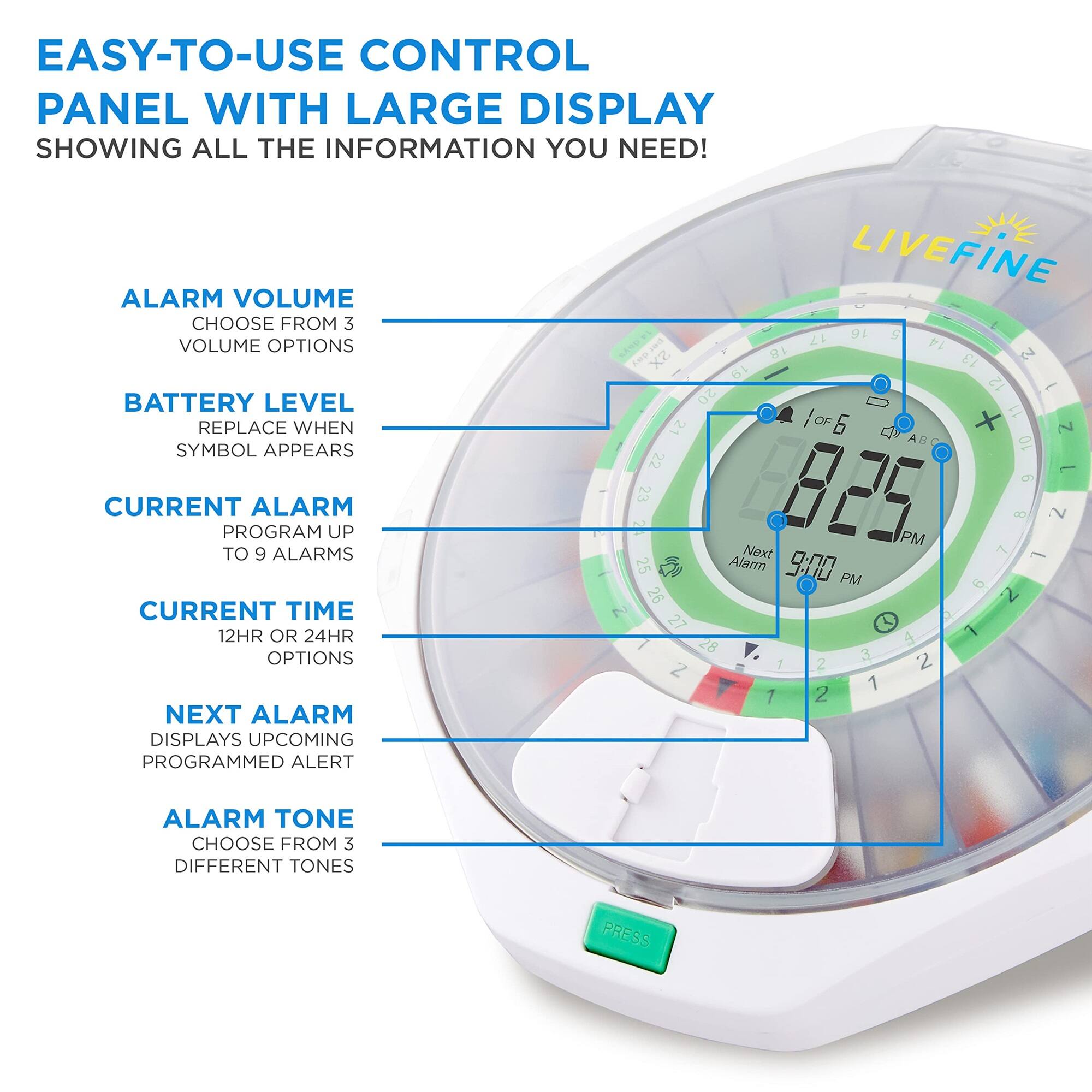 EASY-TO-USE CONTROL PANEL WITH LARGE DISPLAY SHOWING ALL THE INFORMATION YOU NEED!

- ALARM VOLUME: CHOOSE FROM 3 VOLUME OPTIONS
- BATTERY LEVEL: REPLACE WHEN SYMBOL APPEARS
- CURRENT ALARM: PROGRAM UP TO 9 ALARMS
- CURRENT TIME: 12HR OR 24HR OPTIONS
- NEXT ALARM: DISPLAYS UPCOMING PROGRAMMED ALERT
- ALARM TONE: CHOOSE FROM 3 DIFFERENT TONES

LIVEFINE E 16 S cn 17 14 xZ 18 13 TV 61 12 E 20 11 21 OF + 2 10 22 1 d 1 23 825 PM 7 8 2 Next 1 25 Alar 9:00 PM O 6 26 2 27 - 1 28 4 3 2 Z I 2 1 1 2

PRESS