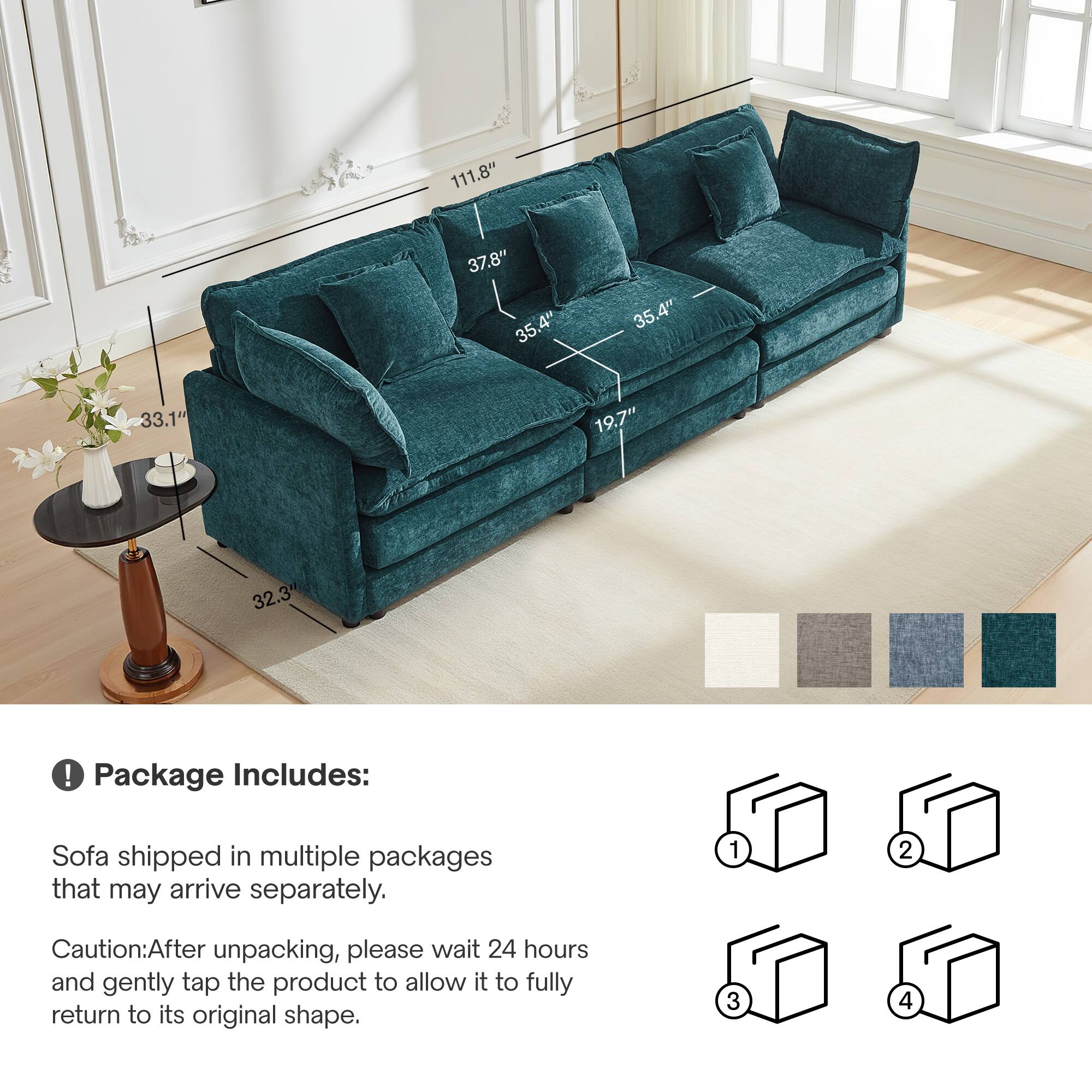 111.8" 37.8" 35.4" 4" 35.4" 33.1" 19.7" 32.3" ! Package Includes: Sofa shipped in multiple packages that may arrive separately. 1 2 Caution: After unpacking, please wait 24 hours and gently tap the product to allow it to fully return to its original shape. 3 4