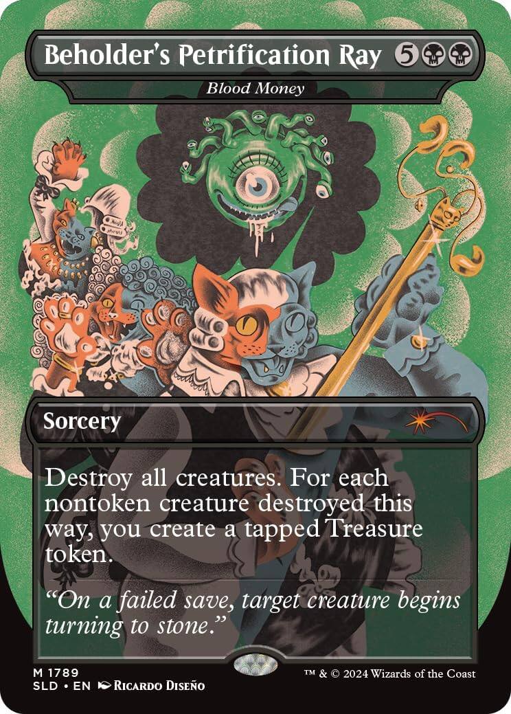 Beholder's Petrification Ray  
Blood Money  
5  
Sorcery  
Destroy all creatures. For each nontoken creature destroyed this way, you create a tapped Treasure token.  
"On a failed save, target creature begins turning to stone."  
M 1789  
SLD • EN  
Ricardo Díezño  
TM & © 2024 Wizards of the Coast
