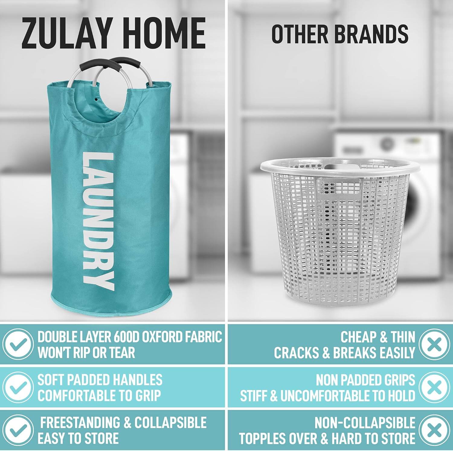 ZULAY HOME  
LAUNDRY

- DOUBLE LAYER 600D OXFORD FABRIC  
  WON'T RIP OR TEAR

- SOFT PADDED HANDLES  
  COMFORTABLE TO GRIP

- FREESTANDING & COLLAPSIBLE  
  EASY TO STORE

OTHER BRANDS

- CHEAP & THIN  
  CRACKS & BREAKS EASILY

- NON PADDED GRIPS  
  STIFF & UNCOMFORTABLE TO HOLD

- NON-COLLAPSIBLE  
  TOPPLES OVER & HARD TO STORE