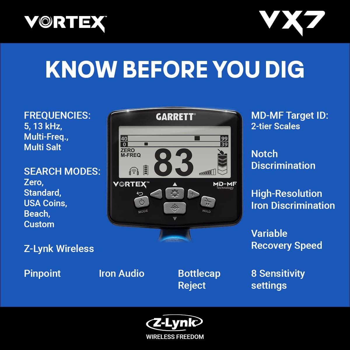 **VORTEX VX7**

**KNOW BEFORE YOU DIG**

**FREQUENCIES:**
- 5, 13 kHz
- Multi-Freq.
- Multi Salt

**SEARCH MODES:**
- Zero
- Standard
- USA Coins
- Beach
- Custom
- Z-Lynk Wireless
- Pinpoint
- Iron Audio
- Bottlecap Reject

**MD-MF Target ID:**
- 2-tier Scales

**Notch Discrimination**

**High-Resolution Iron Discrimination**

**Variable Recovery Speed**

**8 Sensitivity settings**

**Z-Lynk Wireless FREEDOM**