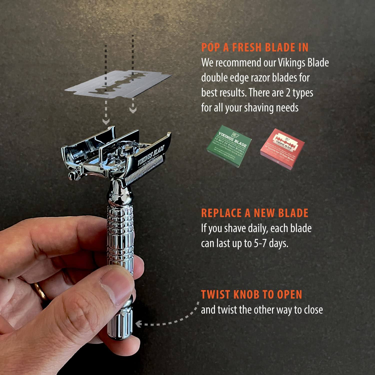 POP A FRESH BLADE IN  
We recommend our Vikings Blade double edge razor blades for best results. There are 2 types for all your shaving needs.

REPLACE A NEW BLADE  
If you shave daily, each blade can last up to 5-7 days.

TWIST KNOB TO OPEN  
and twist the other way to close