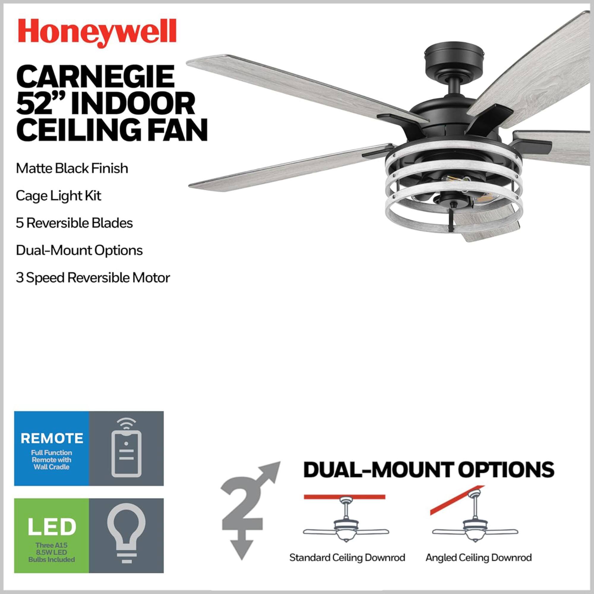 Honeywell CARNEGIE 52" INDOOR CEILING FAN

Matte Black Finish  
Cage Light Kit  
5 Reversible Blades  
Dual-Mount Options  
3 Speed Reversible Motor  

REMOTE  
Full Function Remote with Wall Cradle  

LED  
Three A15 8.5W LED Bulbs Included  

DUAL-MOUNT OPTIONS  
Standard Ceiling Downrod  
Angled Ceiling Downrod