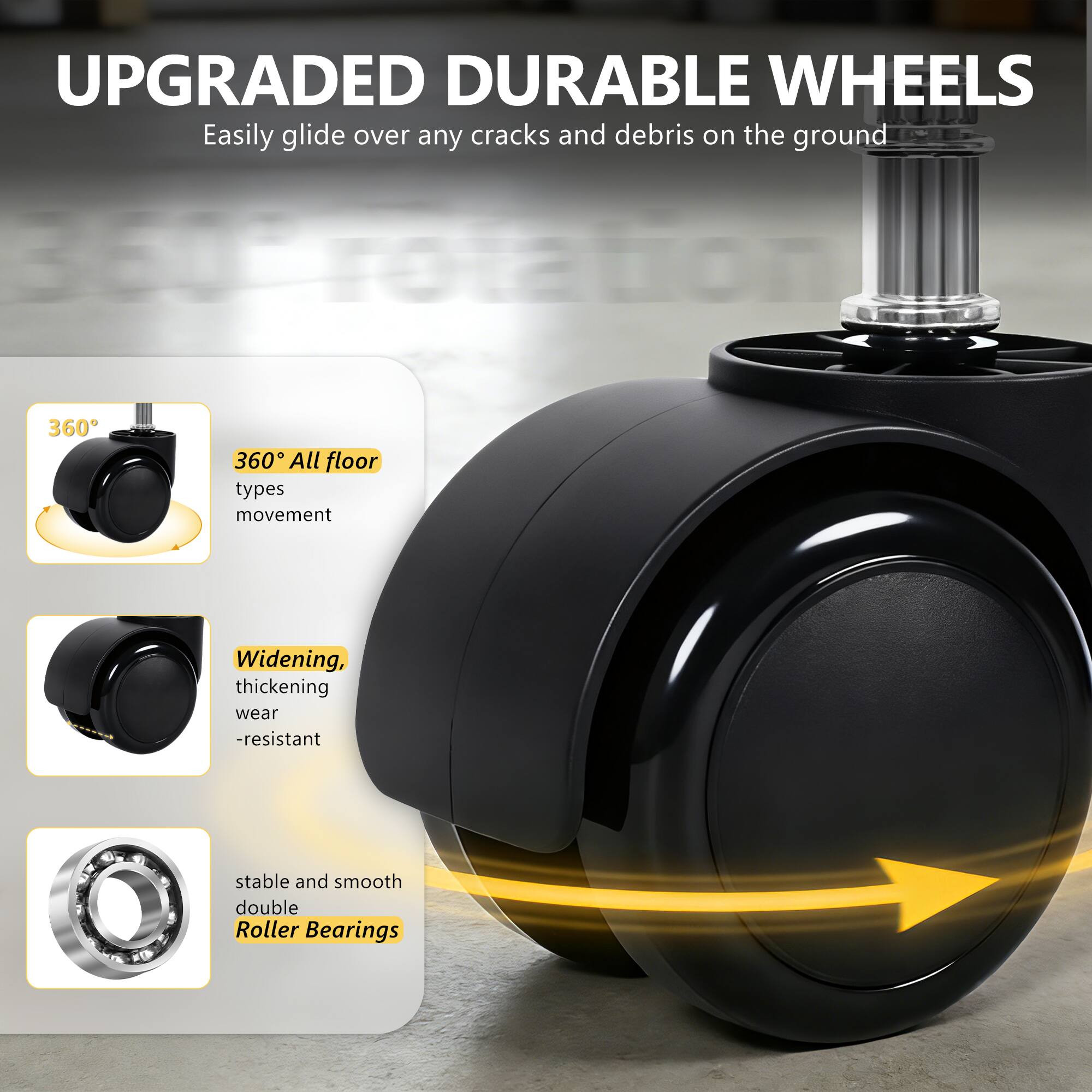 UPGRADED DURABLE WHEELS  
Easily glide over any cracks and debris on the ground  

360° All floor types movement  
Widening, thickening wear-resistant  
stable and smooth double Roller Bearings