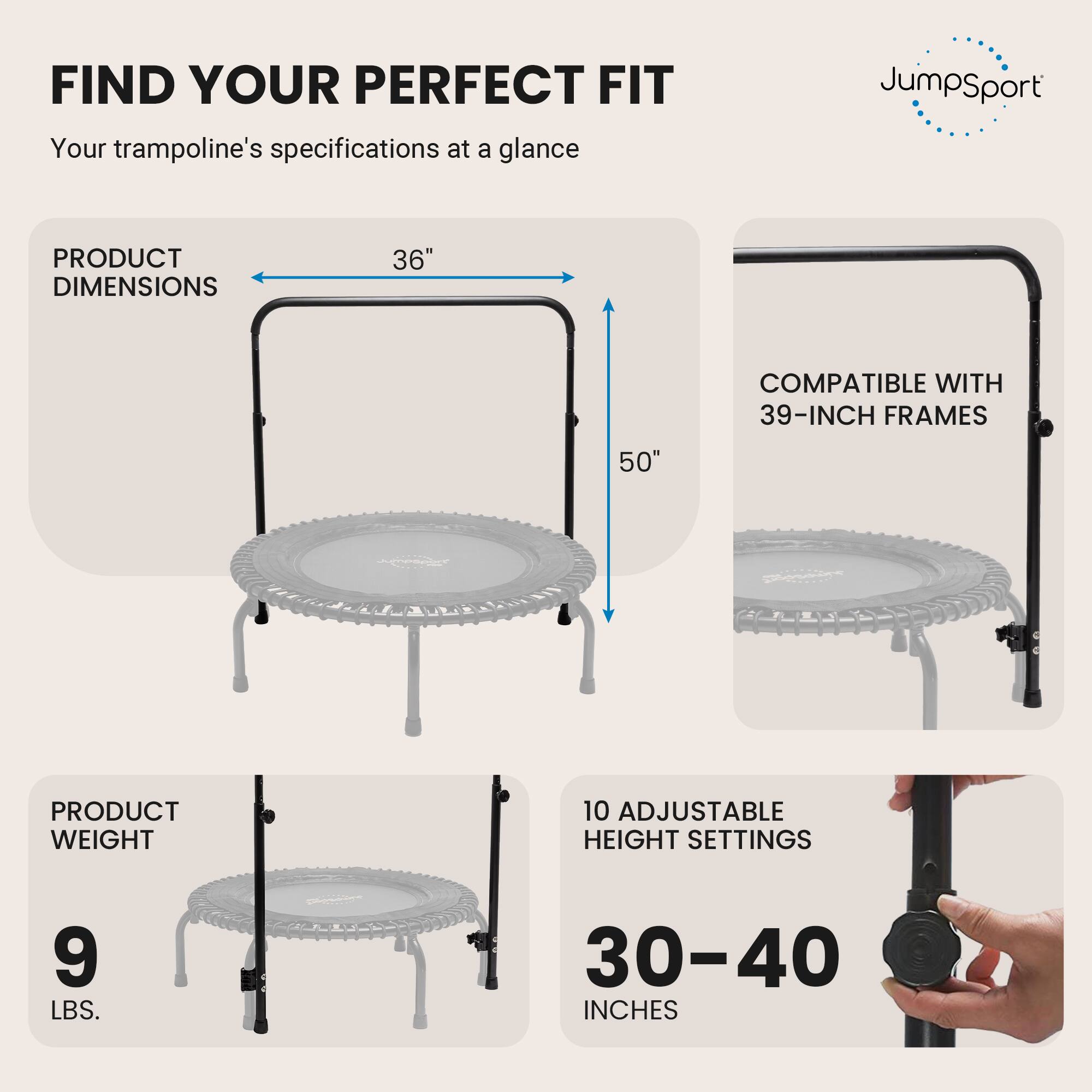 FIND YOUR PERFECT FIT  
Your trampoline's specifications at a glance

JumpSport

PRODUCT DIMENSIONS  
36"  
50"  
COMPATIBLE WITH 39-INCH FRAMES

PRODUCT WEIGHT  
9 LBS.

10 ADJUSTABLE HEIGHT SETTINGS  
30-40 INCHES