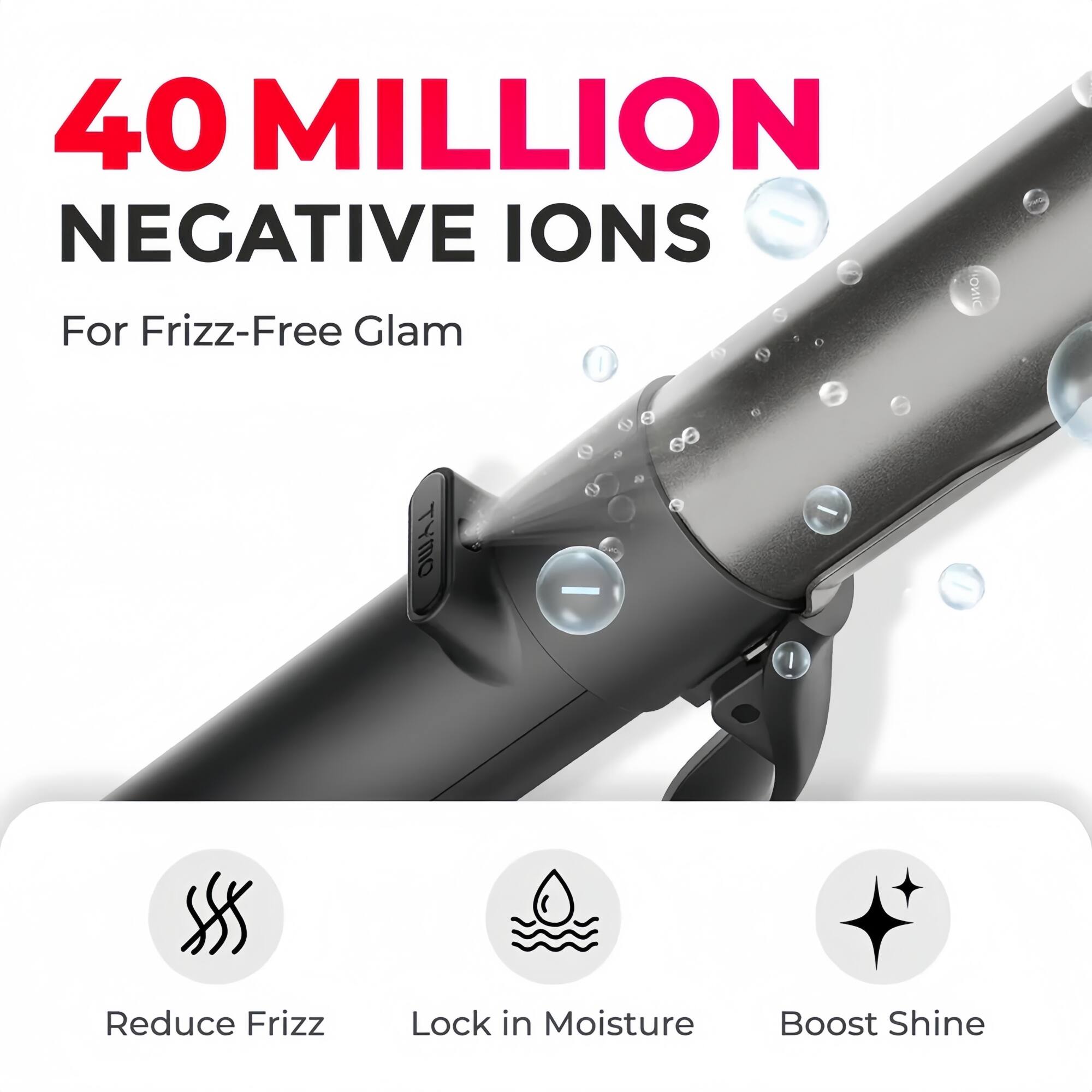 40 MILLION NEGATIVE IONS  
For Frizz-Free Glam  

Reduce Frizz  
Lock in Moisture  
Boost Shine