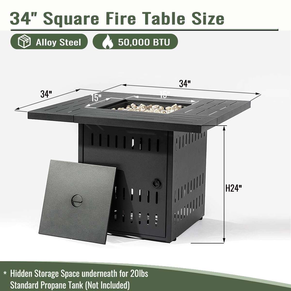 34" Square Fire Table Size  
Alloy Steel  
50,000 BTU  

34" x 15" x 15"  
H24"  

* Hidden Storage Space underneath for 20lbs Standard Propane Tank (Not Included)