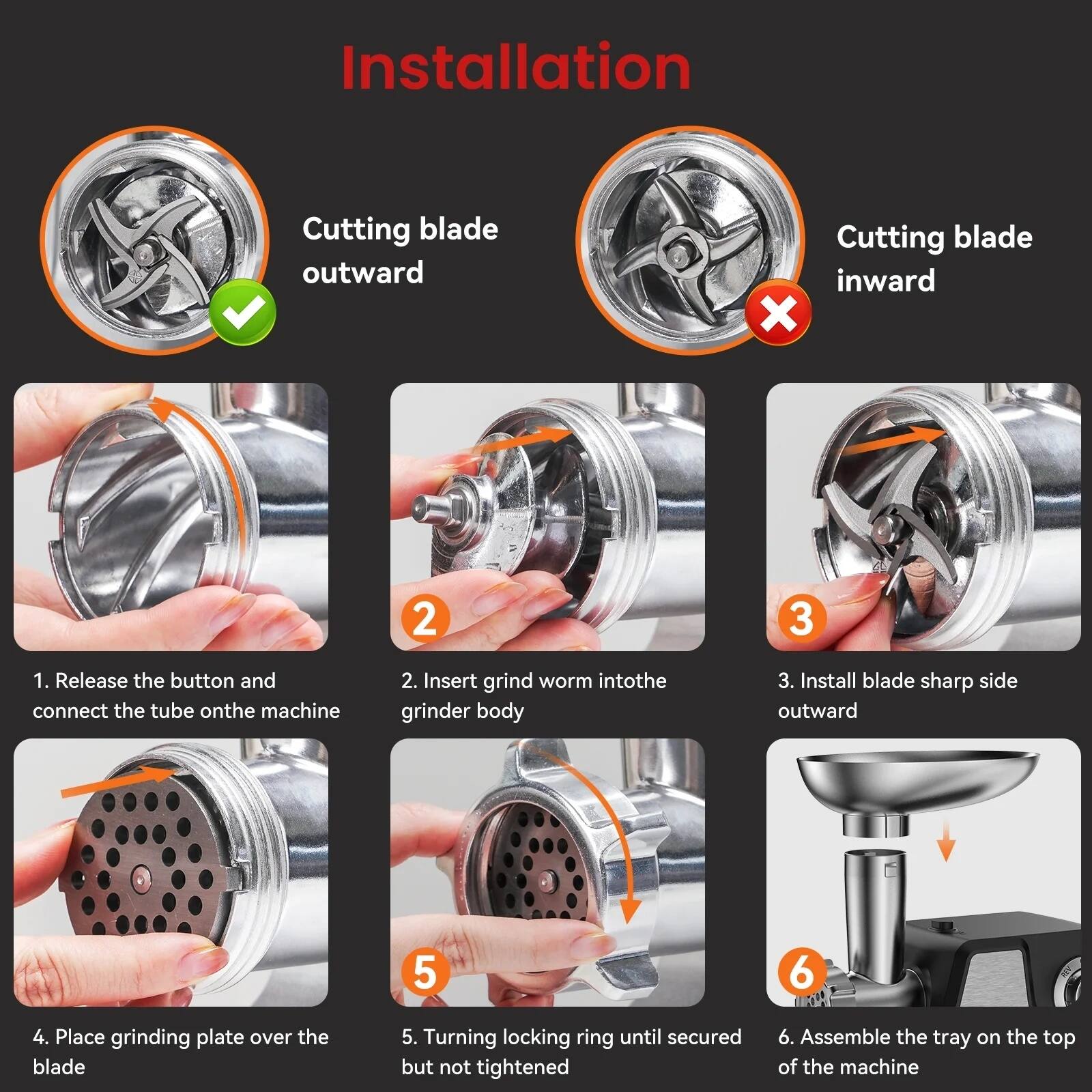 Installation

1. Release the button and connect the tube on the machine
2. Insert grind worm into the grinder body
3. Install blade sharp side outward
4. Place grinding plate over the blade
5. Turning locking ring until secured but not tightened
6. Assemble the tray on the top of the machine

Cutting blade outward ✔️  
Cutting blade inward ❌