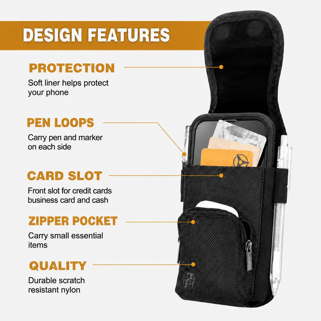 DESIGN FEATURES

PROTECTION  
Soft liner helps protect your phone

PEN LOOPS  
Carry pen and marker on each side

CARD SLOT  
Front slot for credit cards, business card and cash

ZIPPER POCKET  
Carry small essential items

QUALITY  
Durable scratch resistant nylon