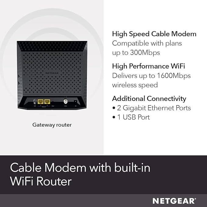 NETGEAR Gateway router High Speed Cable Modem Compatible with plans up to 300Mbps High Performance WiFi Delivers up to 1600Mbps wireless speed Additional Connectivity 2 Gigabit Ethernet Ports 1 USB Port Cable Modem with built-in WiFi Router

- High Speed Cable Modem
  - Compatible with plans up to 300Mbps

- High Performance WiFi
  - Delivers up to 1600Mbps wireless speed

- Additional Connectivity
  - 2 Gigabit Ethernet Ports
  - 1 USB Port

Cable Modem with built-in WiFi Router