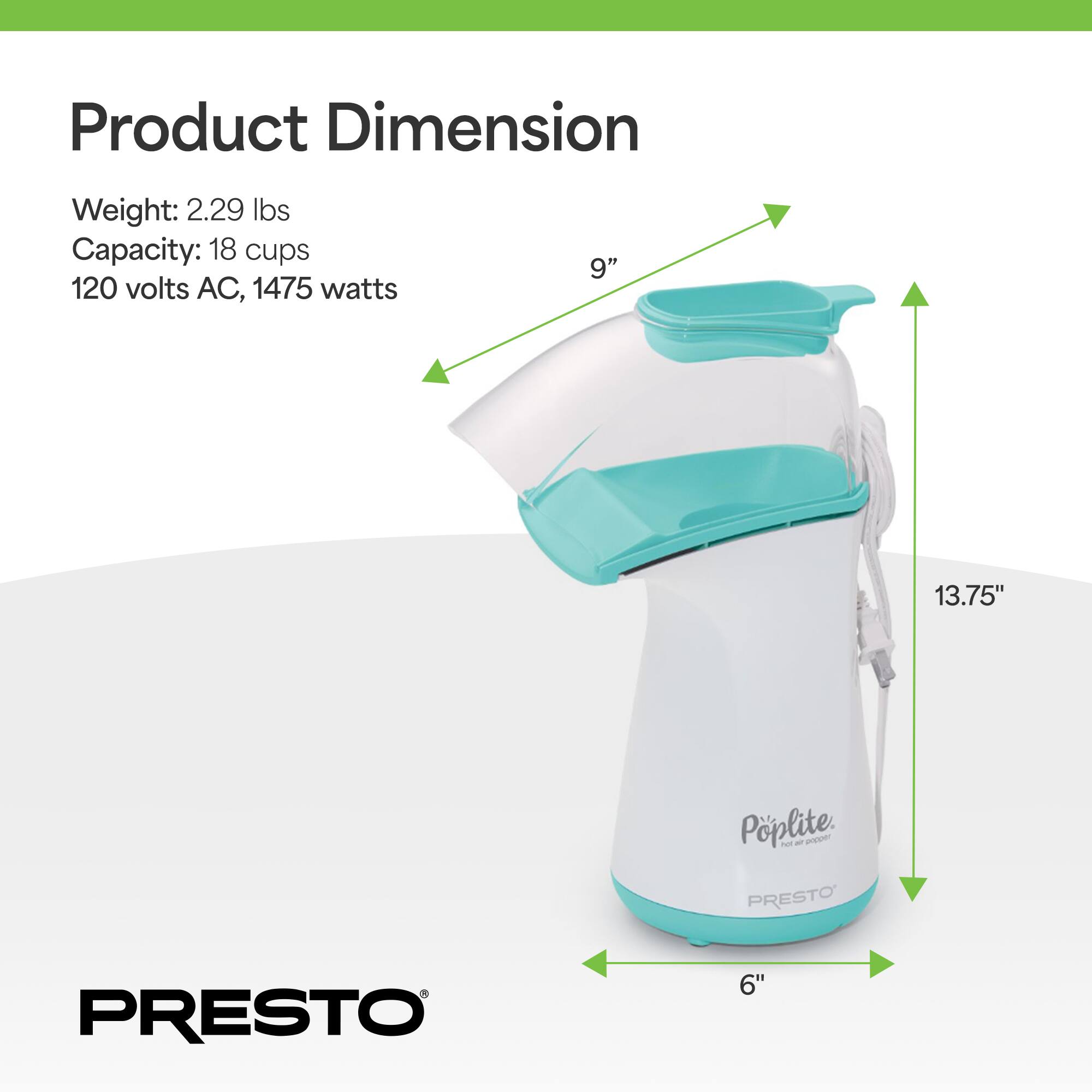 Product Dimension  
Weight: 2.29 lbs  
Capacity: 18 cups  
120 volts AC, 1475 watts  
9" x 13.75" x 6"  
Poplite  
PRESTO