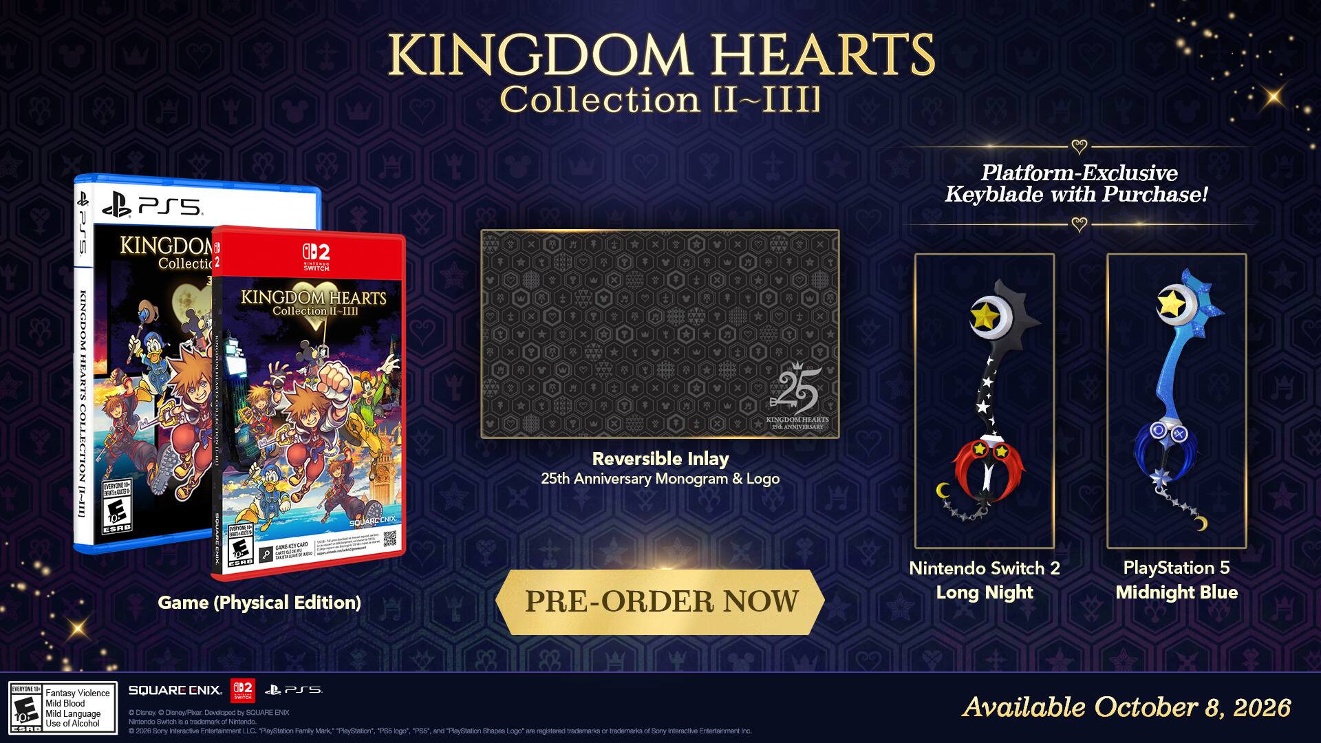 KINGDOM HEARTS Collection II~III

PSS KINGDOM HEARTS HOTDDILOS BB PS5 KINGDOM

iD 2 Collectic 2 UNLiMON SHITCH KINGDOM HEARTS Collection 1-I

E. TVERON - n SQUARCENO CHTL ESRO a P - SULARC TAR GA - KORM

Game (Physical Edition) x x x x x 25 KINGDOM MEARTS . ANTSBLLST Reversible Inlay 25th Anniversary Monogram & Logo

PRE-ORDER NOW

Platform-Exclusive Keyblade with Purchase! X Nintendo Switch 2 PlayStation 5 Long Night Midnight Blue

nothing_to_tactbe - SQUARC CNIX. 002 PS Fantasy Violence Mild Blood Mild Language

Disney C Disney/Par. Developed by SOUAHE NX

Use of Alcohol

Nintendo Switch . 4 tadomart Nitondo ORND 2026 iitoractive Fnitorlaimant LLC.

PayStation Family Mark" "PaySlation" PES 1 and PaySlation Shapes are registered trademarks of interactive ntertanmant Sony logo" Logo or Sory nc.

Available October 8, 20