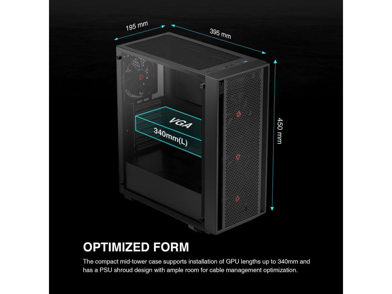 195 mm  
395 mm  
VGA 340mm(L)  
450 mm  

OPTIMIZED FORM  
The compact mid-tower case supports installation of GPU lengths up to 340mm and has a PSU shroud design with ample room for cable management optimization.