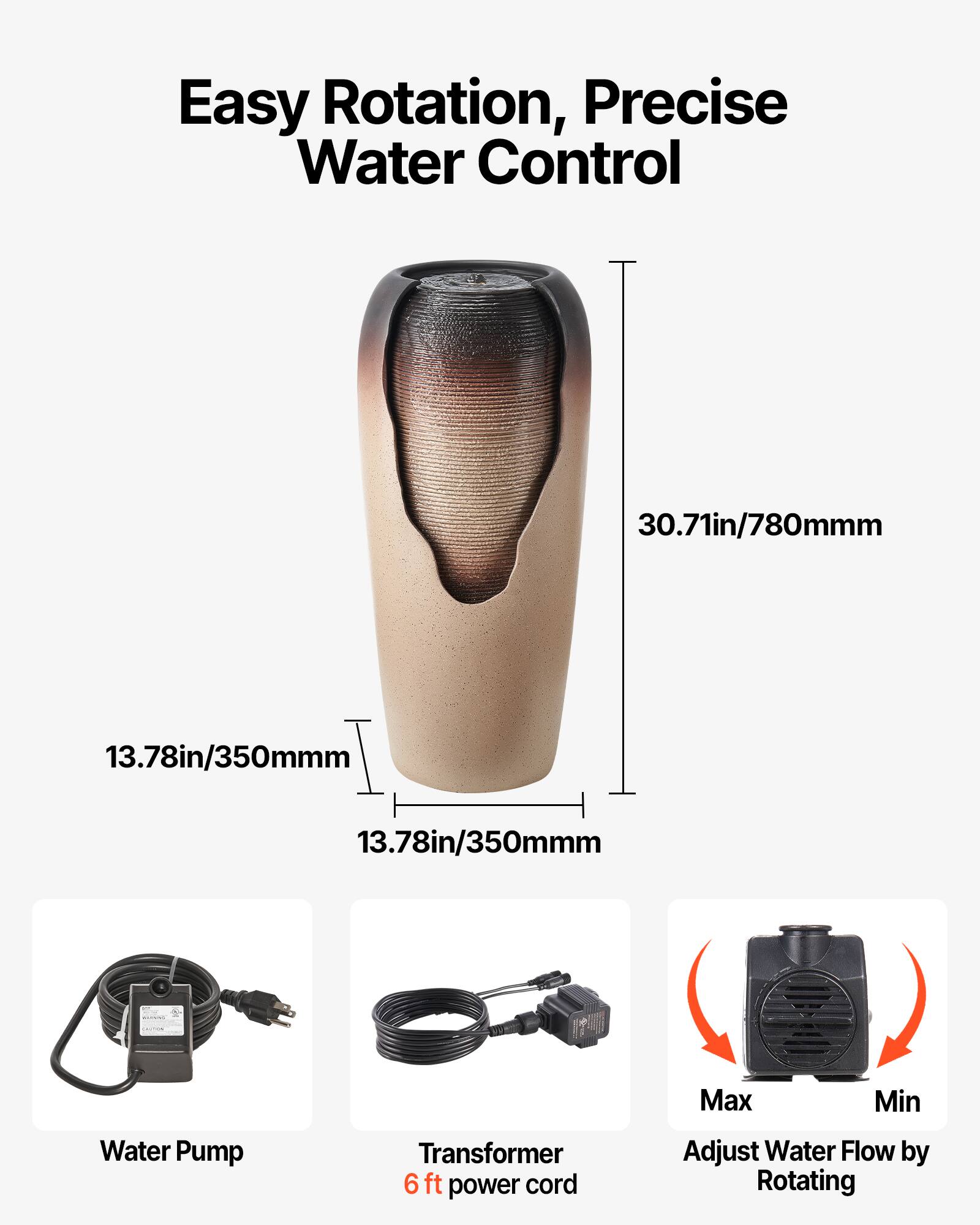 Easy Rotation, Precise Water Control

- 30.71in/780mm
- 13.78in/350mm
- 13.78in/350mm

Water Pump

Transformer 6 ft power cord

Max Min

Adjust Water Flow by Rotating