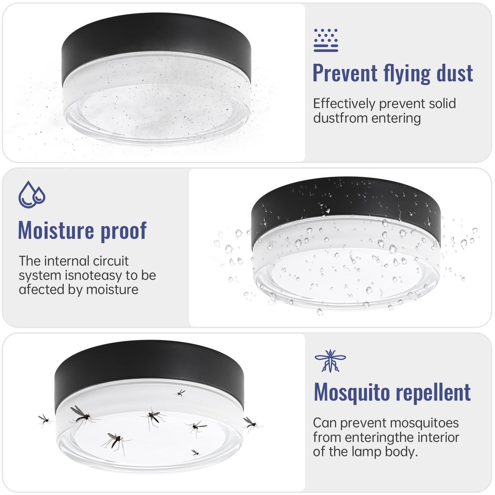 - Prevent flying dust  
  Effectively prevent solid dust from entering

- Moisture proof  
  The internal circuit system is not easy to be affected by moisture

- Mosquito repellent  
  Can prevent mosquitoes from entering the interior of the lamp body.