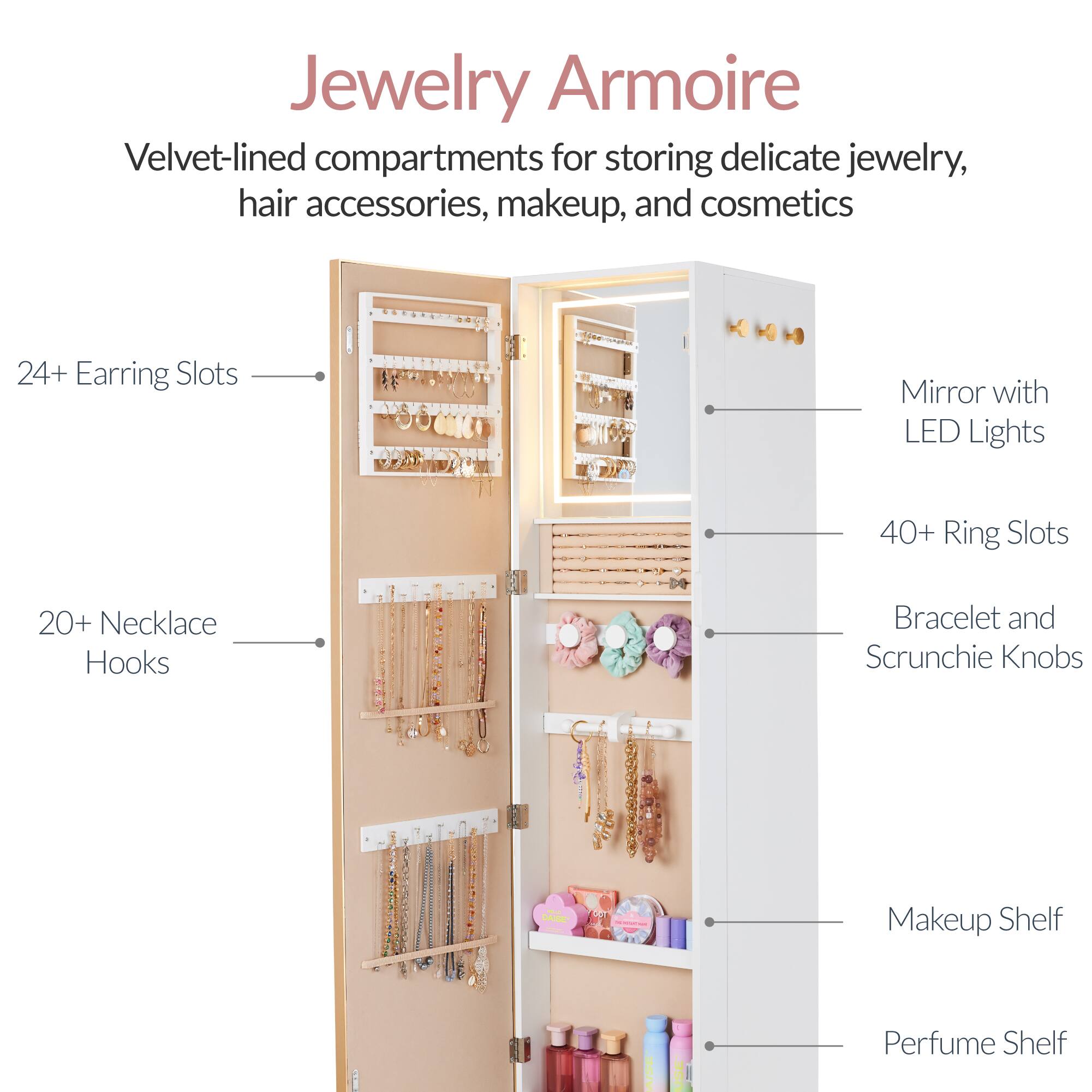 Jewelry Armoire

Velvet-lined compartments for storing delicate jewelry, hair accessories, makeup, and cosmetics

- 24+ Earring Slots
- 20+ Necklace Hooks
- 40+ Ring Slots
- Mirror with LED Lights
- Bracelet and Scrunchie Knobs
- Makeup Shelf
- Perfume Shelf
