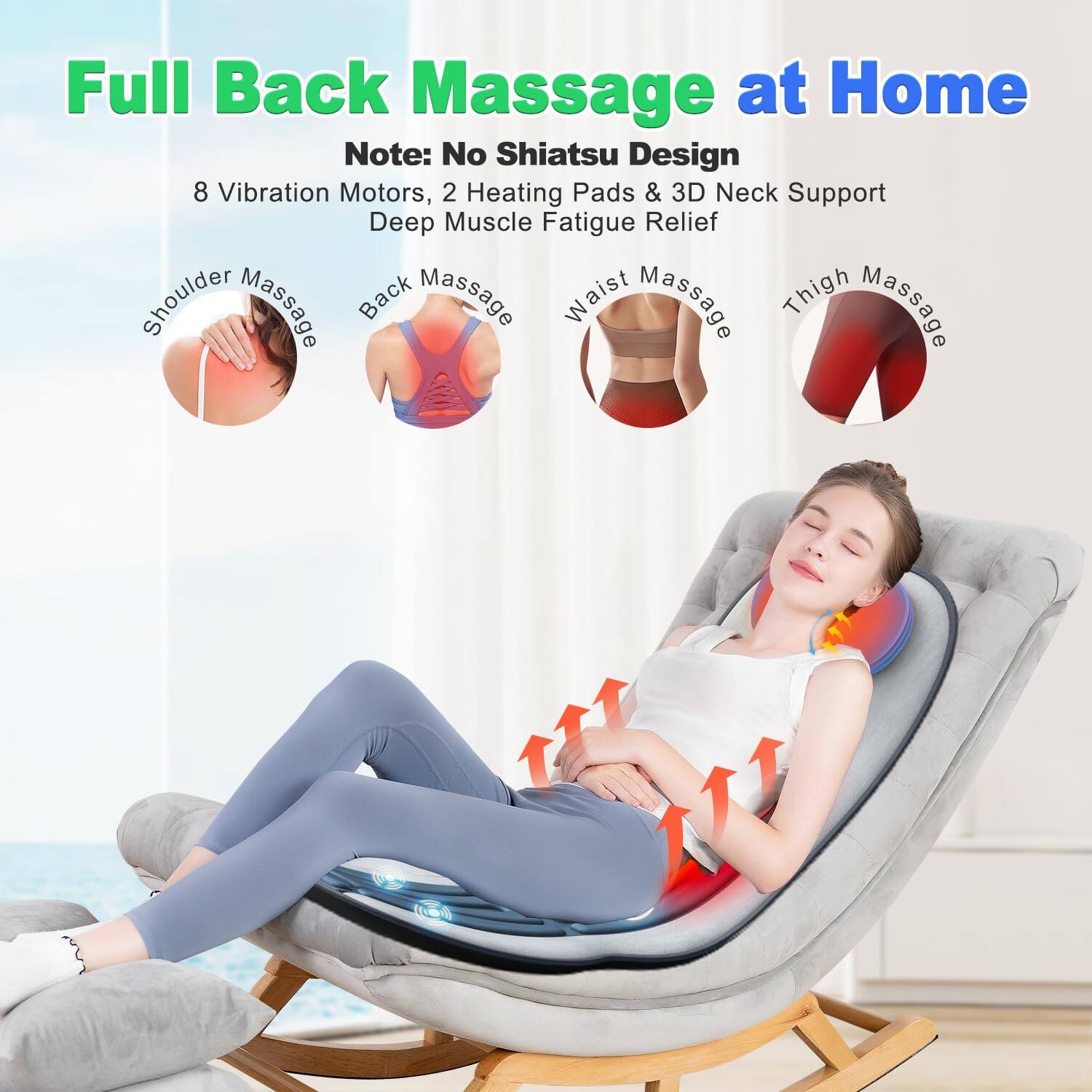 Full Back Massage at Home

Note: No Shiatsu Design

8 Vibration Motors, 2 Heating Pads & 3D Neck Support

Deep Muscle Fatigue Relief

- Shoulder Massage
- Back Massage
- Waist Massage
- Thigh Massage