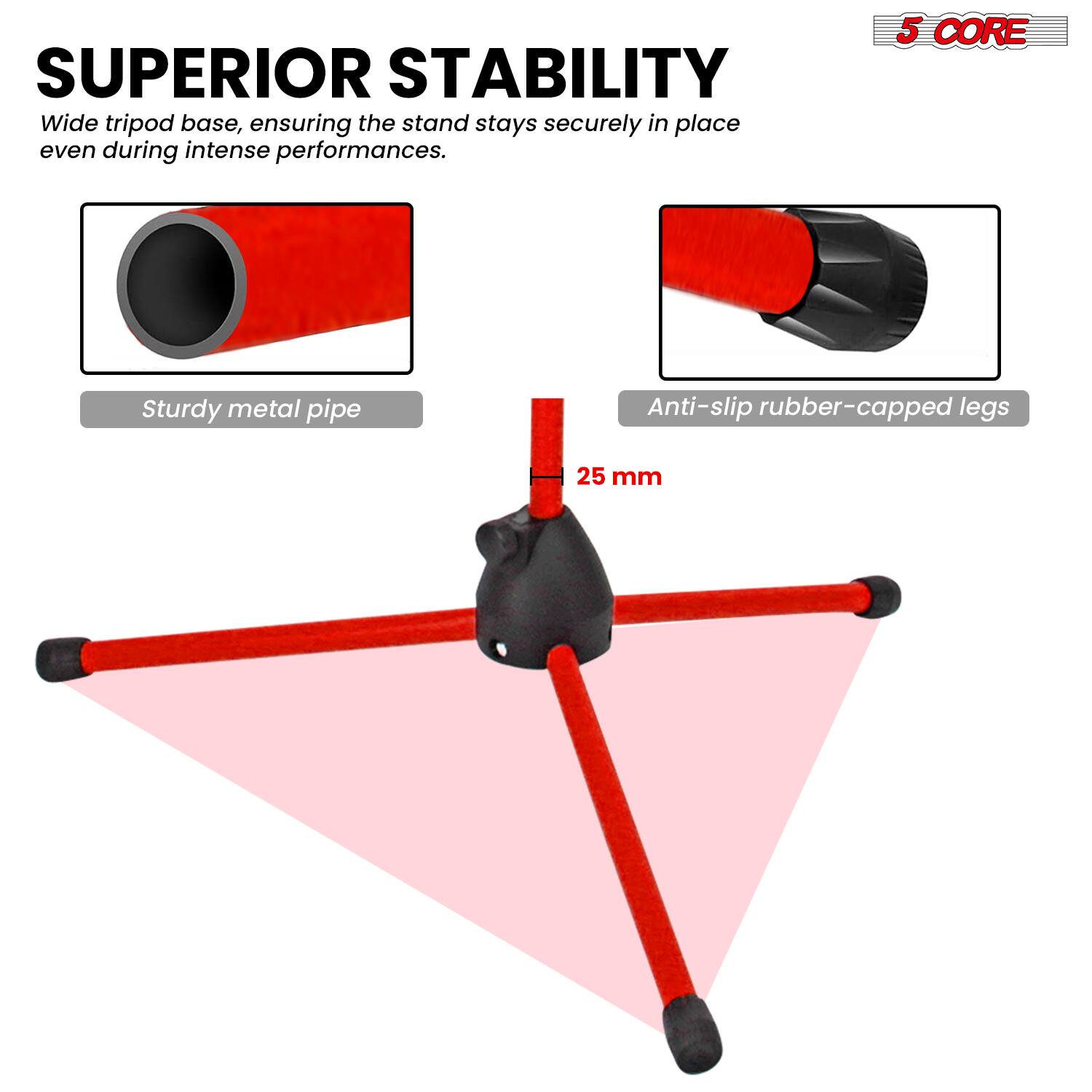 SUPERIOR STABILITY  
Wide tripod base, ensuring the stand stays securely in place even during intense performances.  

5 CORE  
Sturdy metal pipe  
Anti-slip rubber-capped legs  
25 mm