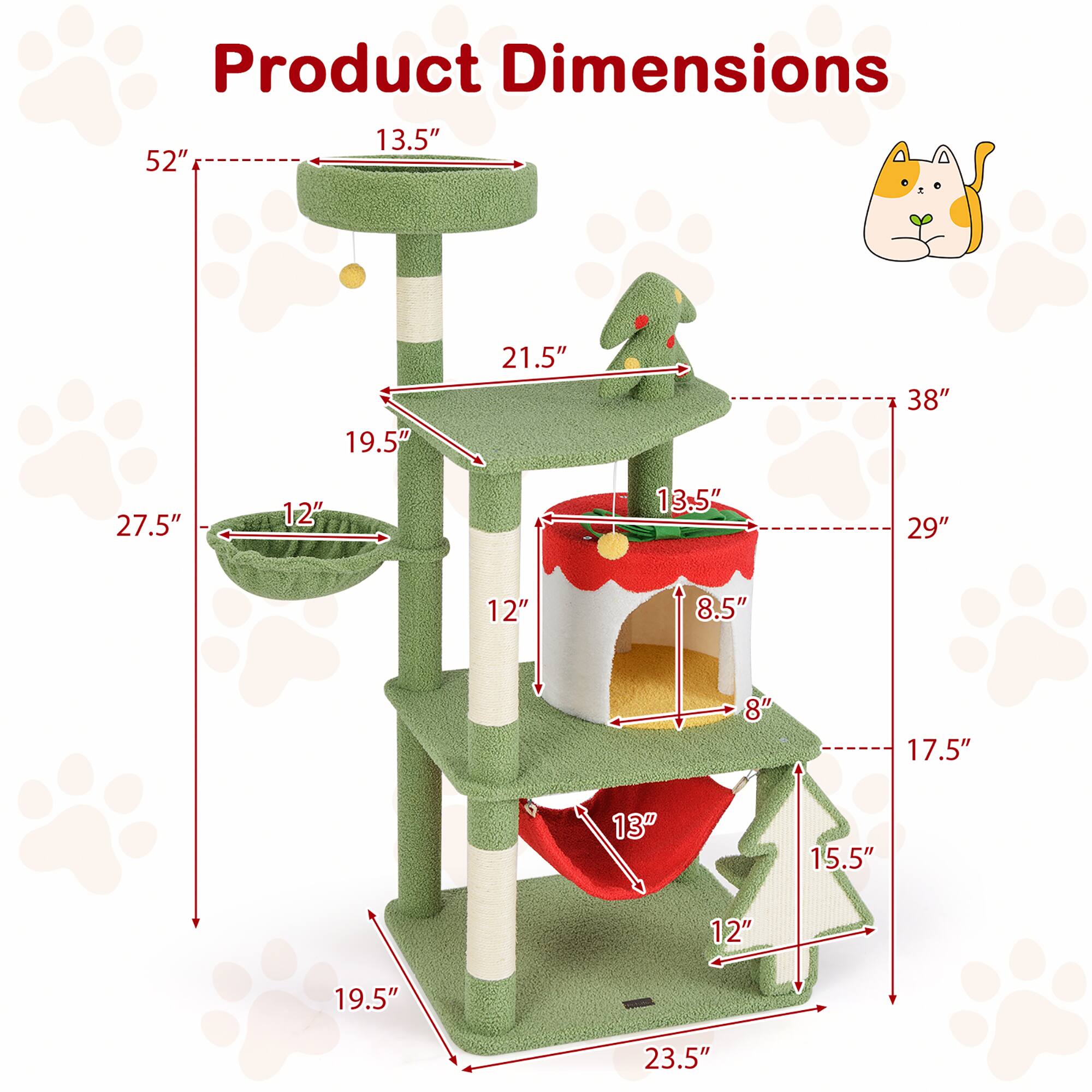 Product Dimensions:  
- Height: 52"  
- Width: 38"  
- Depth: 29"  
- Base: 19.5" x 23.5"  
- Top Platform: 13.5" x 13.5"  
- Cat Tree: 21.5" x 19.5" x 12"  
- Cat Bed: 13.5" x 12" x 8.5"  
- Perch: 12" x 13" x 15.5"  
- Bowl: 12" diameter