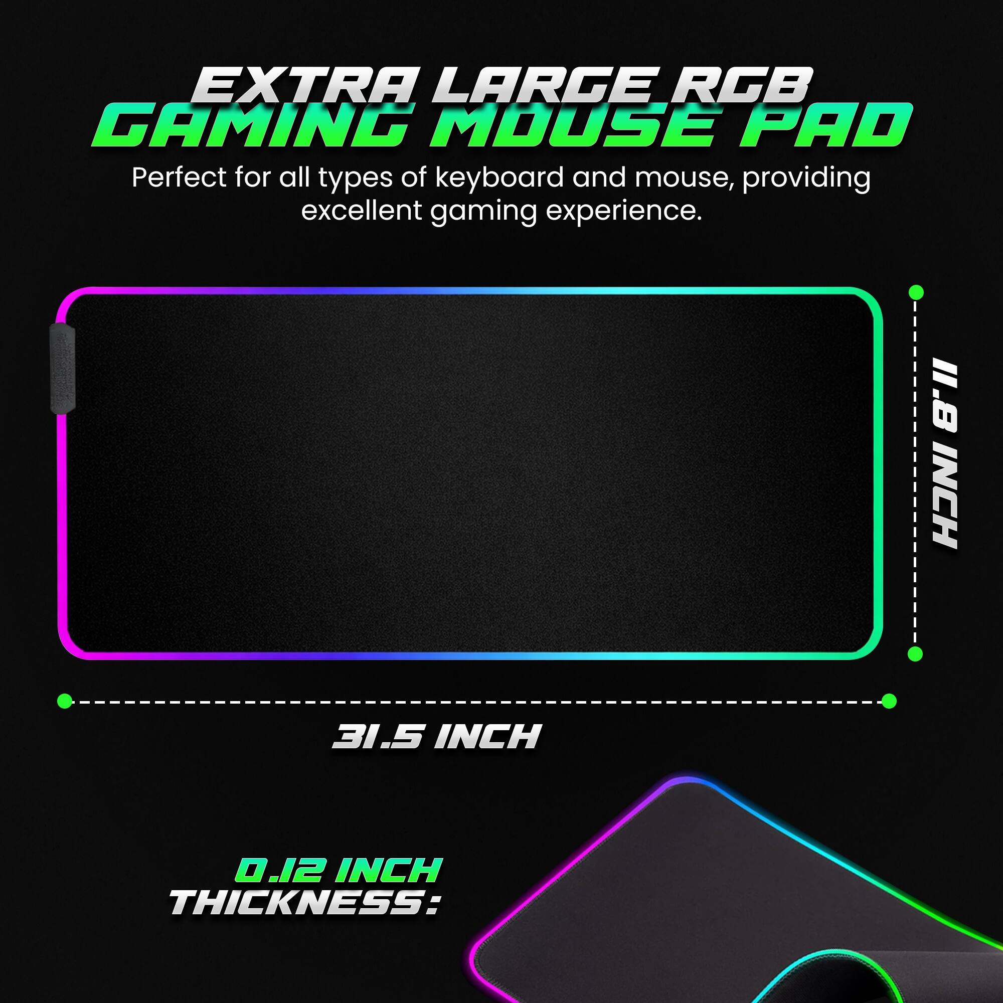 EXTRA LARGE RGB GAMING MOUSE PAD

Perfect for all types of keyboard and mouse, providing excellent gaming experience.

1.8 INCH  
31.5 INCH  
0.12 INCH THICKNESS