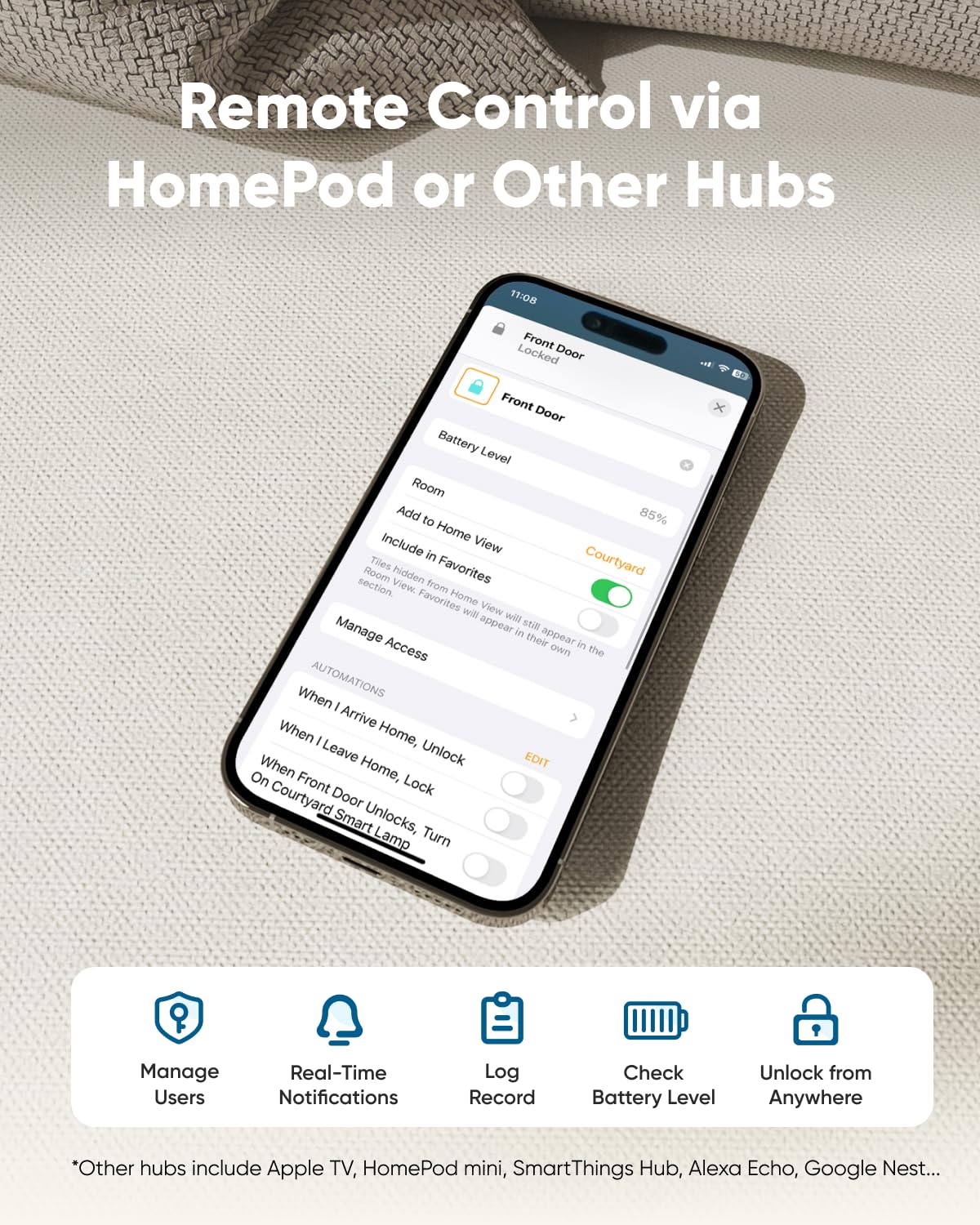 Remote Control via HomePod or Other Hubs

Front Door
Battery Level
Room
Add to Home View
Include in Favorites
Manage Access
AUTOMATIONS
When I Arrive Home, Unlock
When I Leave Home, Lock
On Courtyard Door Unlocks, Smart Lamp Turn
Manage Users
Real-Time Notifications
Log Record
Check Battery Level
Unlock from Anywhere
*Other hubs include Apple TV, HomePod mini, SmartThings Hub, Alexa Echo, Google Nest...