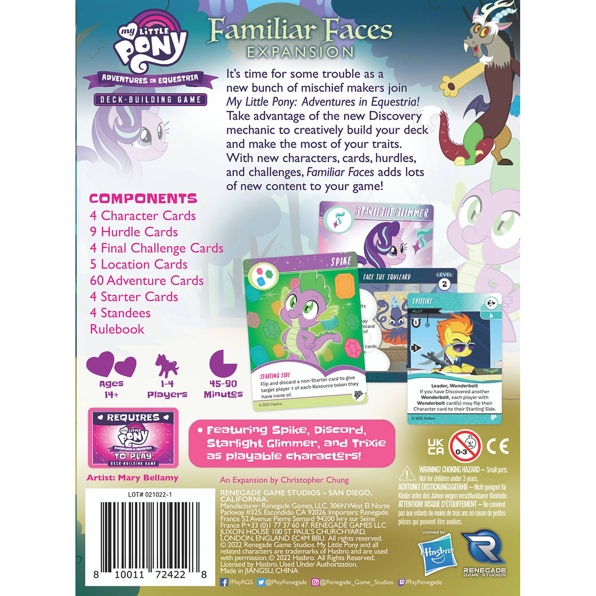 my Little Familiar Faces PONY EXPANSION It's time for some trouble ADVENTURES EQUESTRIA new bunch of mischief makers join BUILDING GAME My Little Pony: Adventures Equestria! Take advantage of the new Discovery mechanic creatively build your deck and make the most of your traits. With new characters, cards, hurdles, and challenges, Familiar Faces adds lots of new content to your game! COMPONENTS Character Cards STARLIGHT GLIMMER Hurdle Cards Final Challenge Cards Location Cards SPIKE SOVIARD 60 Adventure Cards Starter Cards SPITTIRE Standees Rulebook STARTING 45-90 non-Starter Ages 14+ Players Minutes Resource wonderboll Discovered 14+ Players Minutes Wonderbolt Wonderbolt Character Starting REQUIRES Featuring Spike, Discord, Starlight Glimmer, and Trixie UK CA PLAY as playable characters! BE.HODILDING WARNING CHOKING HAZARD Artist: Mary Bellamy Expansion Christopher Chung children ACHTUNG ERSTICKLINGSGEFAHR gooignet 021022-1 RENEGADE GAME STUDIOS SAN DIEGO