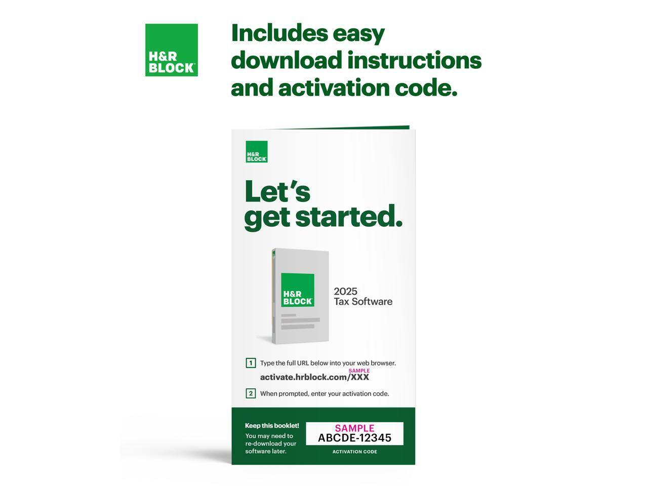 Includes easy download instructions and activation code.

H&R BLOCK

Let's get started.

H&R BLOCK 2025 Tax Software

1. Type the full URL below into your web browser.
   activate.hrblock.com/XXX

2. When prompted, enter your activation code.

Keep this booklet! You may need to re-download your software later.

SAMPLE ABCDE-12345
ACTIVATION CODE