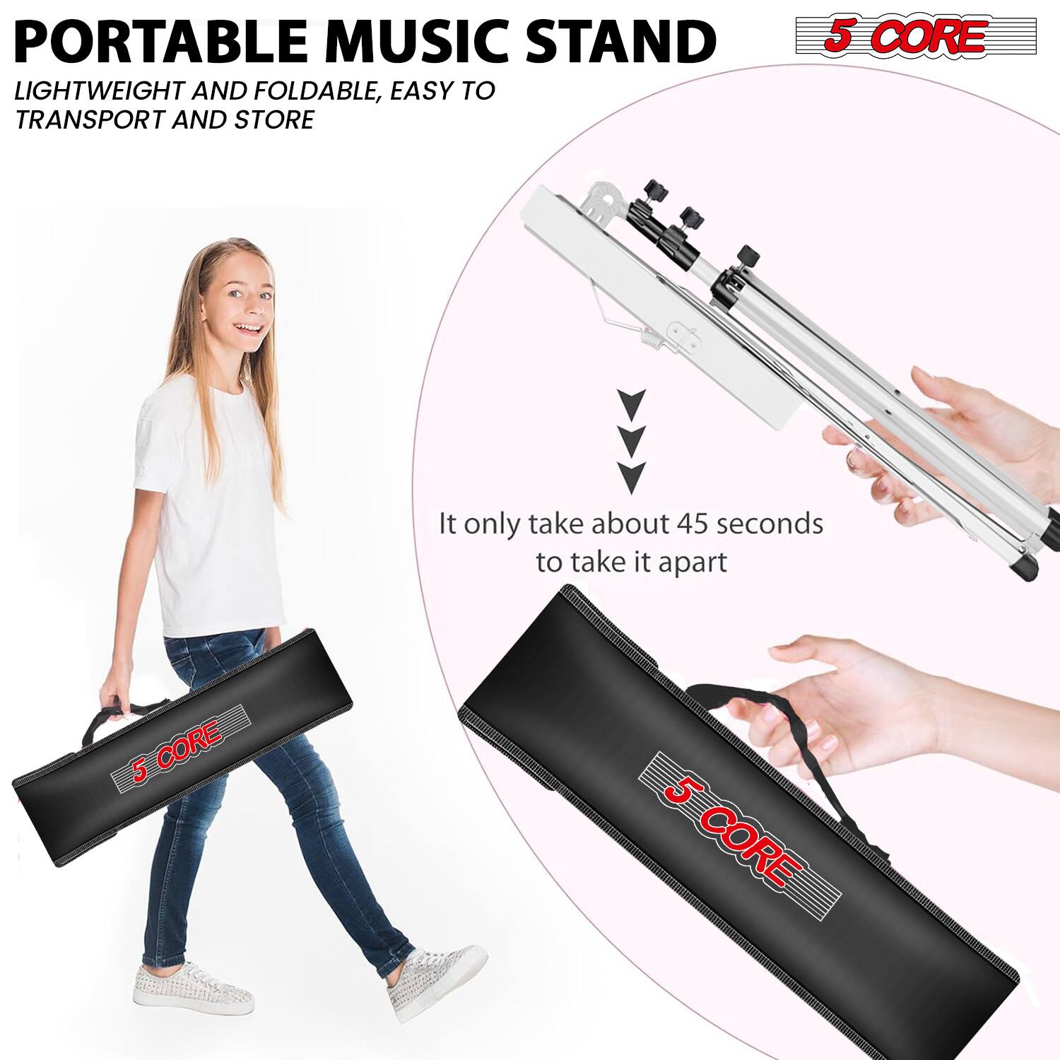 PORTABLE MUSIC STAND  
LIGHTWEIGHT AND FOLDABLE, EASY TO TRANSPORT AND STORE  

5 CORE  

It only takes about 45 seconds to take it apart  

5 CORE