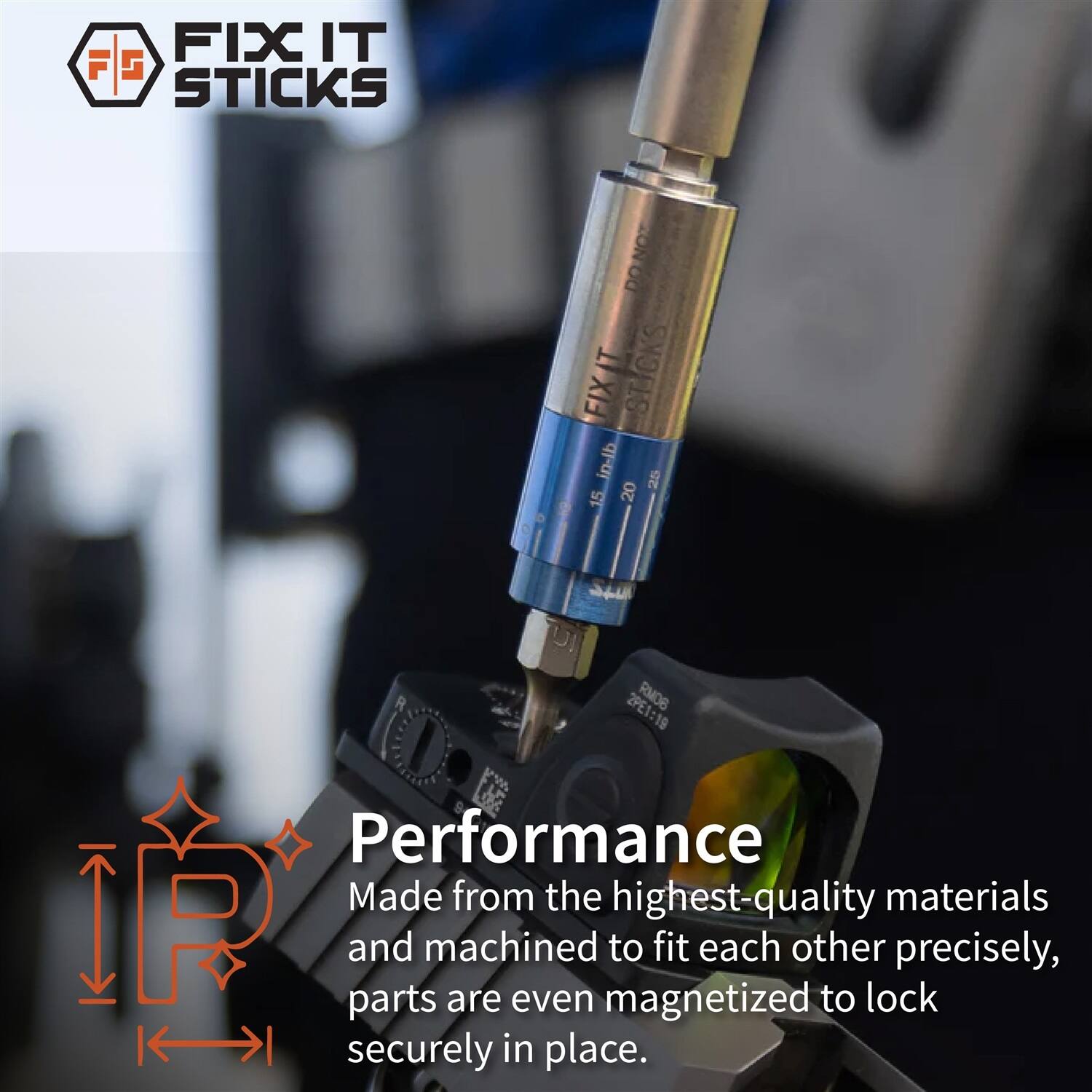 FIX IT STICKS  
NOT DO T STICKS FIX in-lb 20 25 15  
2PE1:19 RMOB  
Performance  
Made from the highest-quality materials and machined to fit each other precisely, parts are even magnetized to lock securely in place.