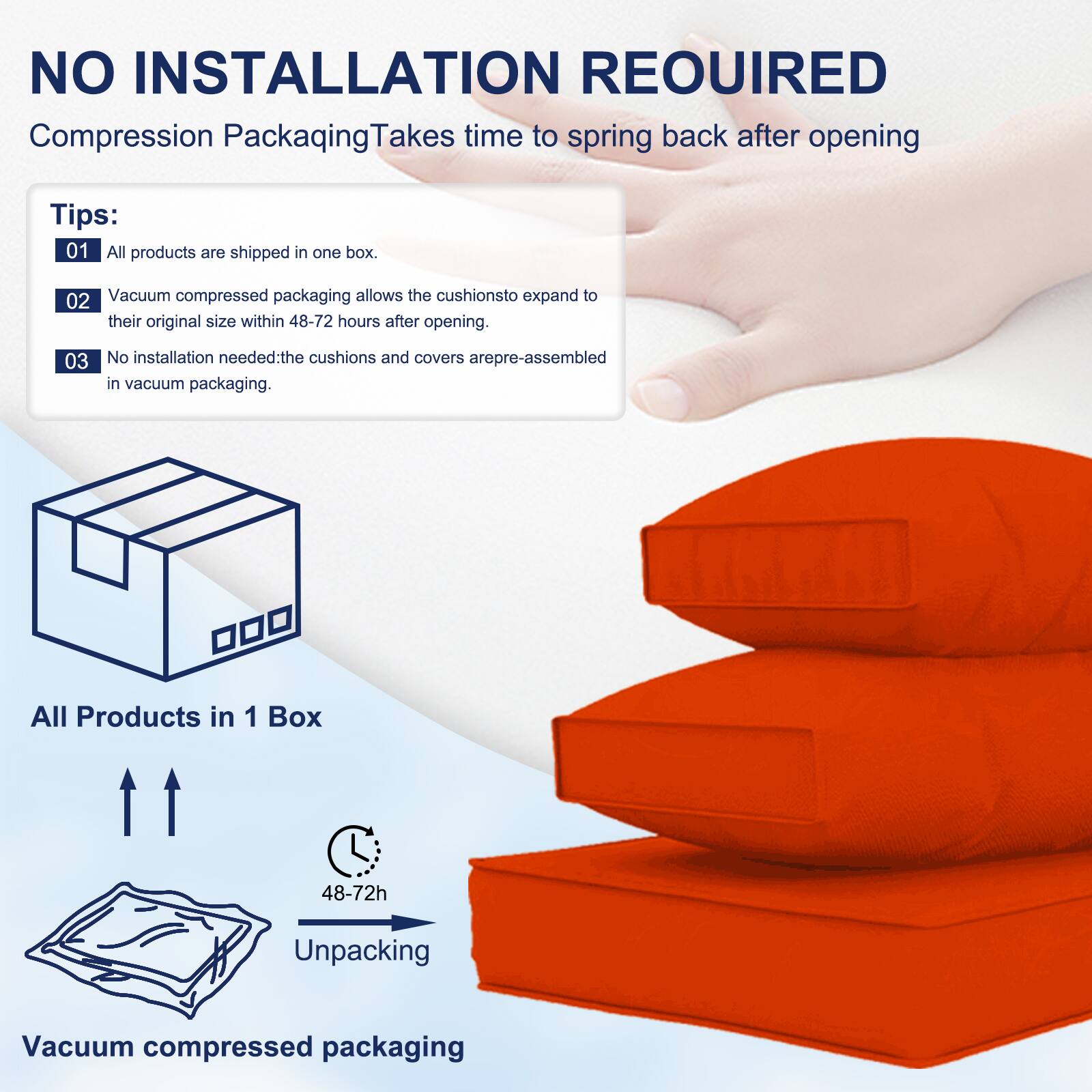 NO INSTALLATION REQUIRED  
Compression Packaging Takes time to spring back after opening  

Tips:  
01 All products are shipped in one box.  
02 Vacuum compressed packaging allows the cushions to expand to their original size within 48-72 hours after opening.  
03 No installation needed: the cushions and covers are pre-assembled in vacuum packaging.  

All Products in 1 Box  
48-72h Unpacking  
Vacuum compressed packaging