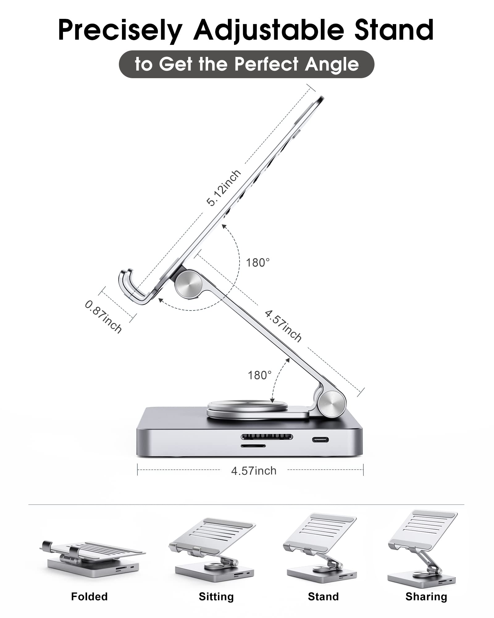 Precisely Adjustable Stand to Get the Perfect Angle

- 12 inch
- 5.12 inch
- 0.87 inch
- 4.57 inch
- 180°
- 4.57 inch

Folded
Sitting
Stand
Sharing