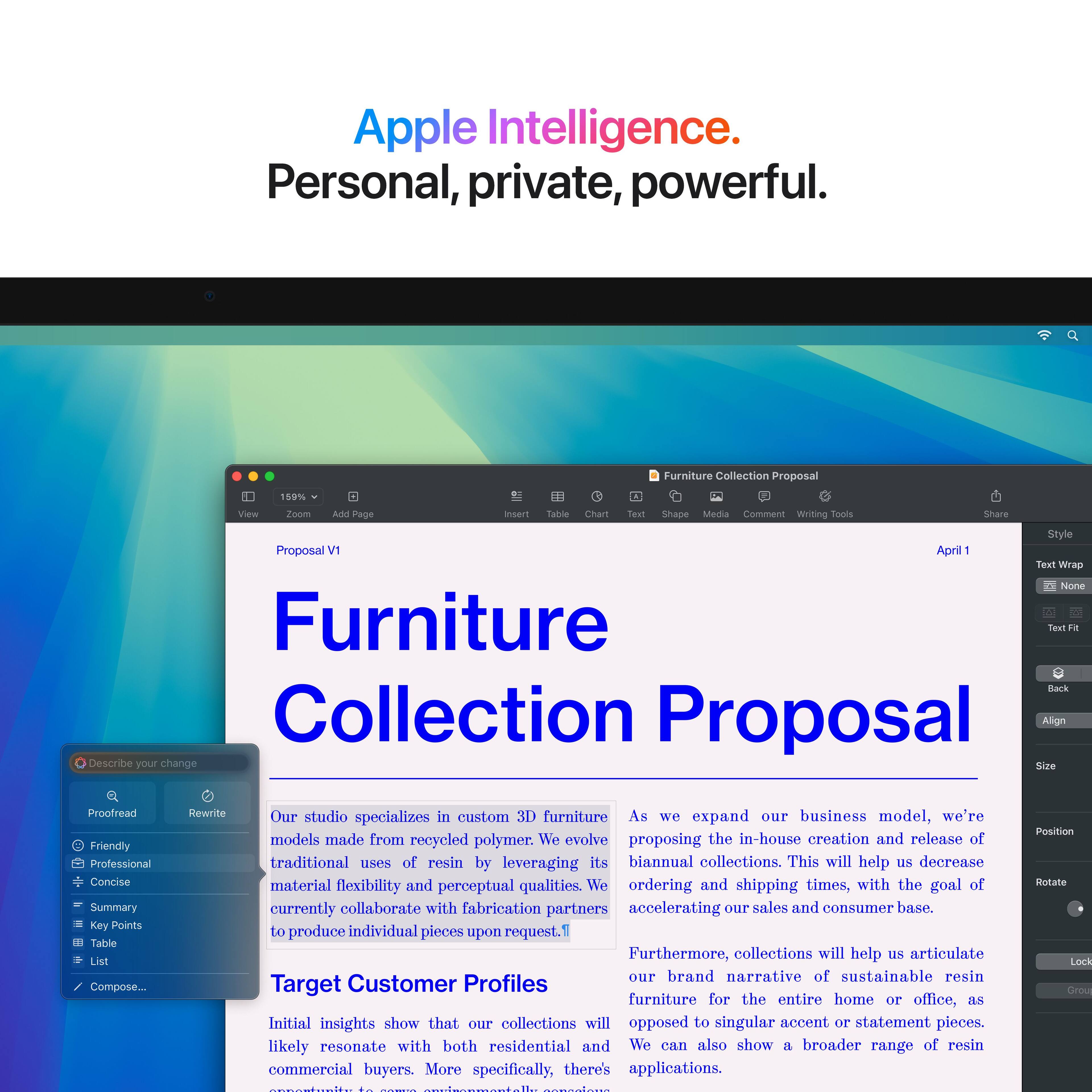 Apple Intelligence. Personal, private, powerful. Furniture Collection Proposal.

View 159% Zoom
Add Sage insemt 11 table Chart lasn Shape Media Comment Writing fools Share Style Proposal IV April 1 exl Wrag None Furniture Teot da Back Collection Proposal.

Align
Describe your change
Size
Proofread
Friendly
Professional
Concise
Summary
Key Points
Table List
Compose...
Rewrite

Our studio specializes in custom 3D furniture made from recycled polymer. As we expand our business model, we propose in-house creation and release of traditional uses of resin by leveraging its biannual collections. This will help us decrease material flexibility and perceptual qualities. We also aim to improve ordering and shipping times, with the goal of currently collaborating with fabrication partners to accelerate our sales and consumer base. Furthermore, collections will help us articulate our brand narrative of sustainable furniture design.