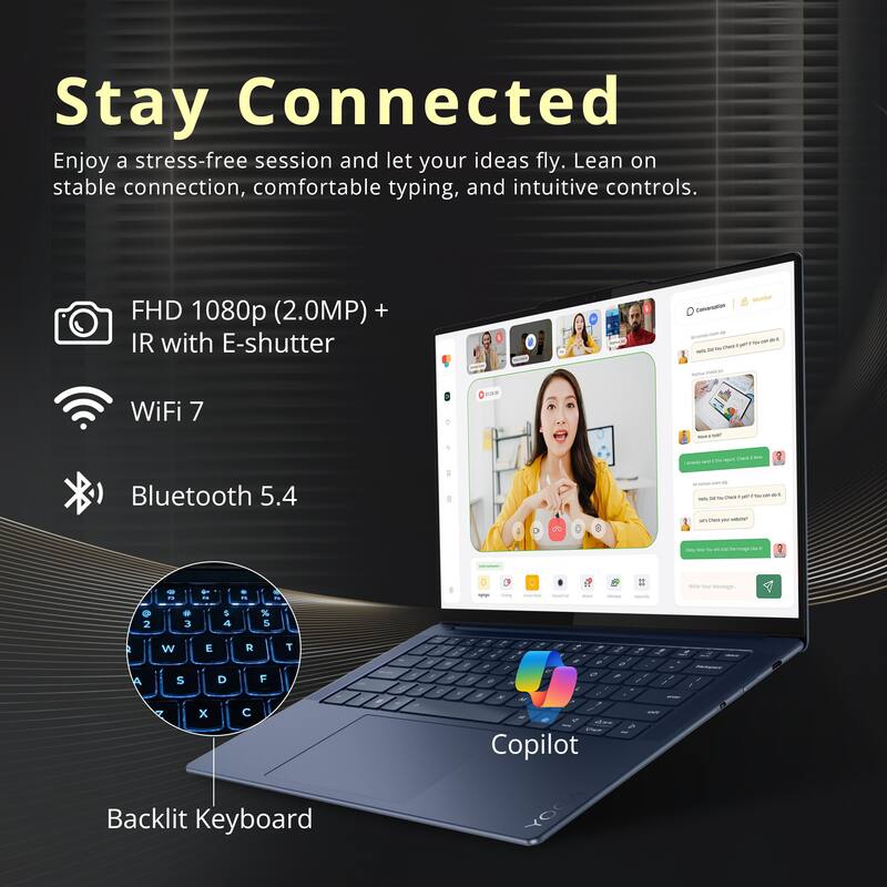 Stay Connected

Enjoy a stress-free session and let your ideas fly. Lean on stable connection, comfortable typing, and intuitive controls.

- FHD 1080p (2.0MP) + IR with E-shutter
- WiFi 7
- Bluetooth 5.4
- Backlit Keyboard

Copilot
