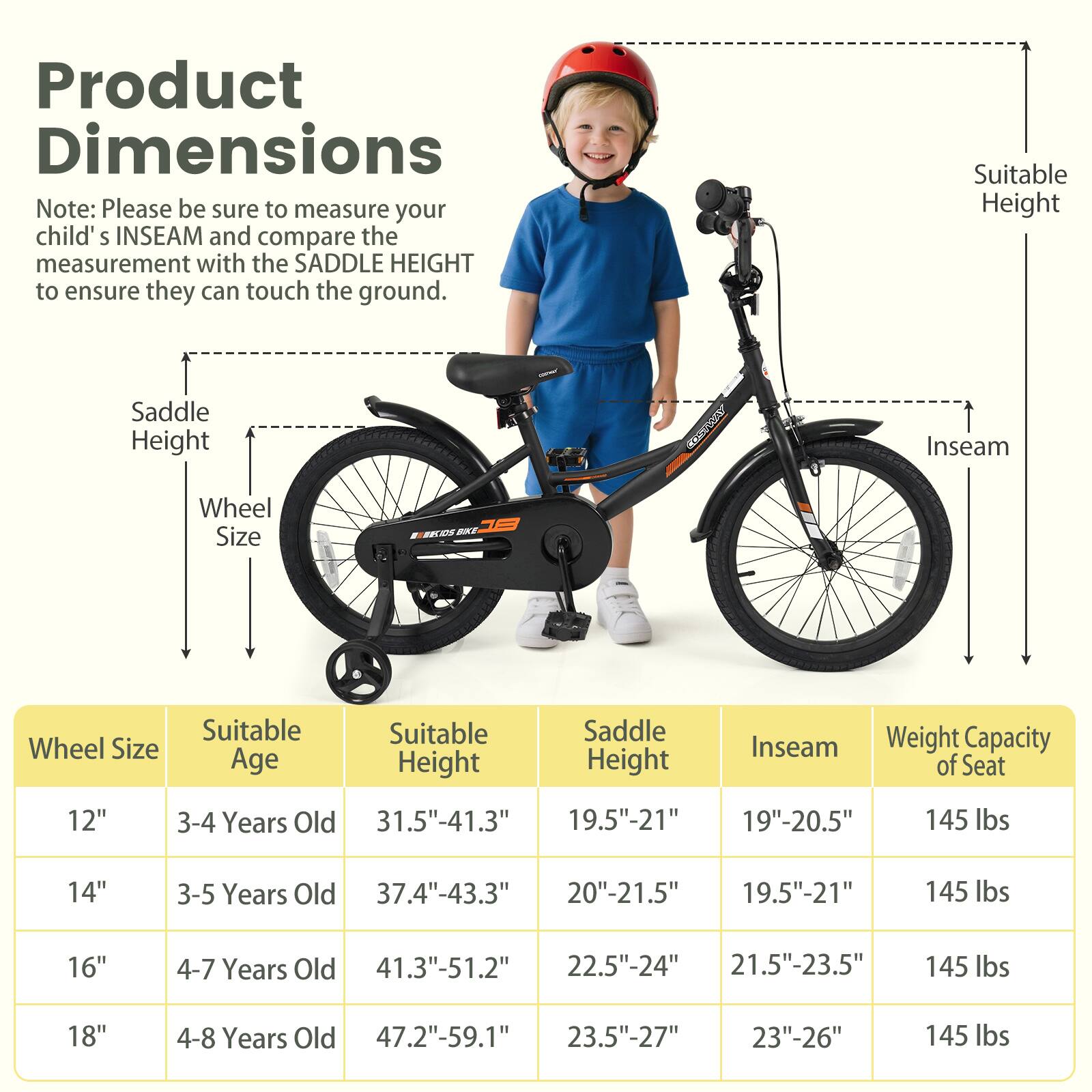 **Product Dimensions**

Note: Please be sure to measure your child's INSEAM and compare the measurement with the SADDLE HEIGHT to ensure they can touch the ground.

| Wheel Size | Suitable Age | Suitable Height | Saddle Height | Inseam | Weight Capacity of Seat |
|------------|-------------|----------------|--------------|--------|-----------------------|
| 12"        | 3-4 Years Old | 31.5"-41.3"     | 19.5"-21"     | 19"-20.5" | 145 lbs               |
| 14"        | 3-5 Years Old | 37.4"-43.3"     | 20"-21.5"     | 19.5"-21" | 145 lbs               |
| 16"        | 4-7 Years Old | 41.3"-51.2"     | 22.5"-24"     | 21.5"-23.5" | 145 lbs               |
| 18"        | 4-8 Years Old | 47