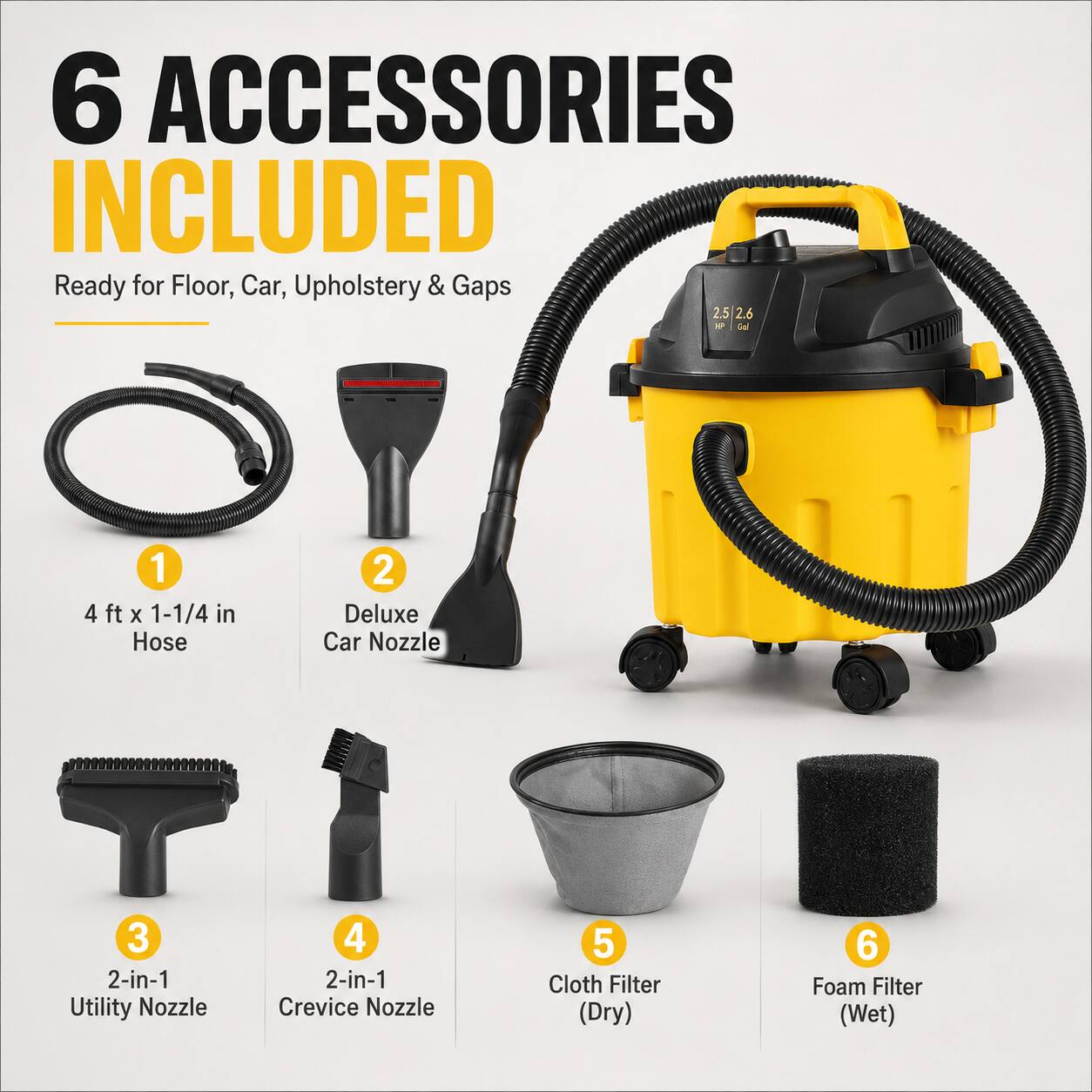 6 ACCESSORIES INCLUDED  
Ready for Floor, Car, Upholstery & Gaps  

1. 4 ft x 1-1/4 in Hose  
2. Deluxe Car Nozzle  
3. 2-in-1 Utility Nozzle  
4. 2-in-1 Crevice Nozzle  
5. Cloth Filter (Dry)  
6. Foam Filter (Wet)