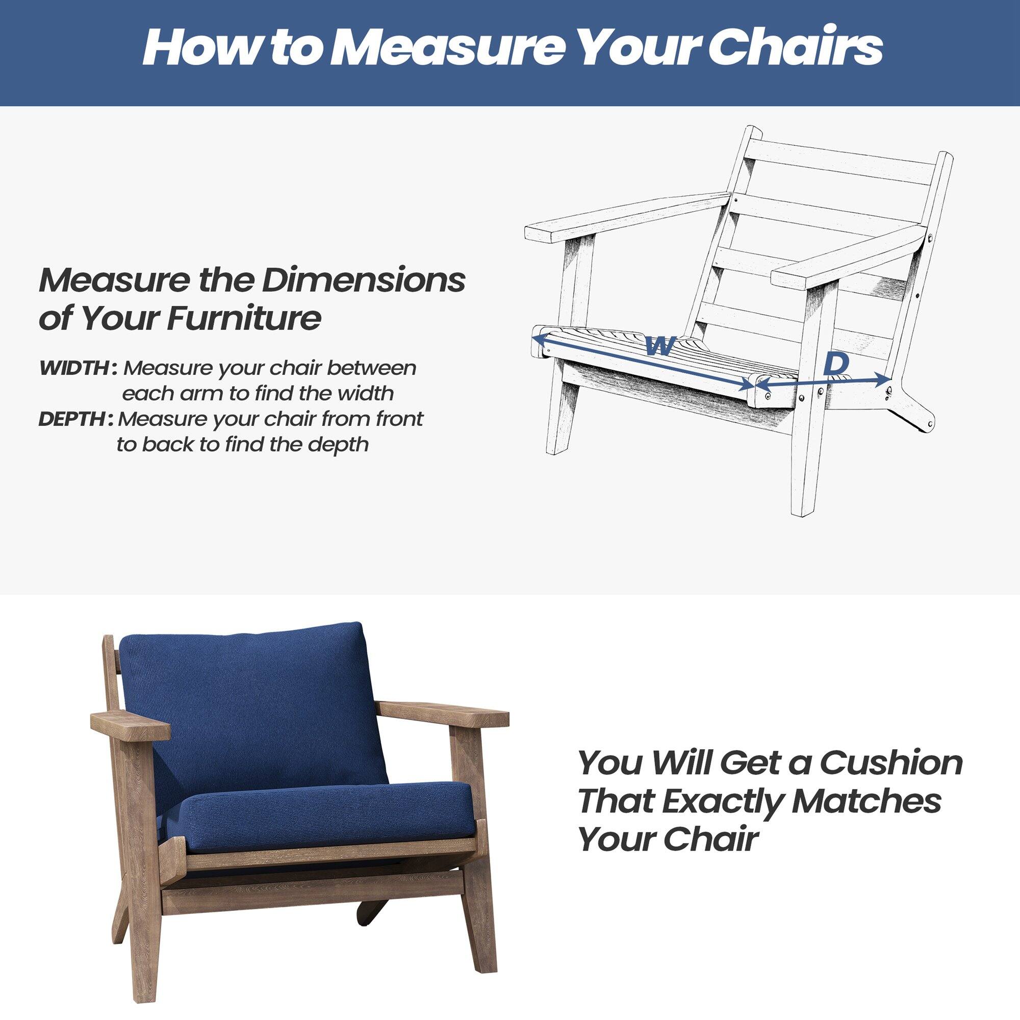 How to Measure Your Chairs

Measure the Dimensions of Your Furniture

WIDTH: Measure your chair between each arm to find the width

DEPTH: Measure your chair from front to back to find the depth

You Will Get a Cushion That Exactly Matches Your Chair