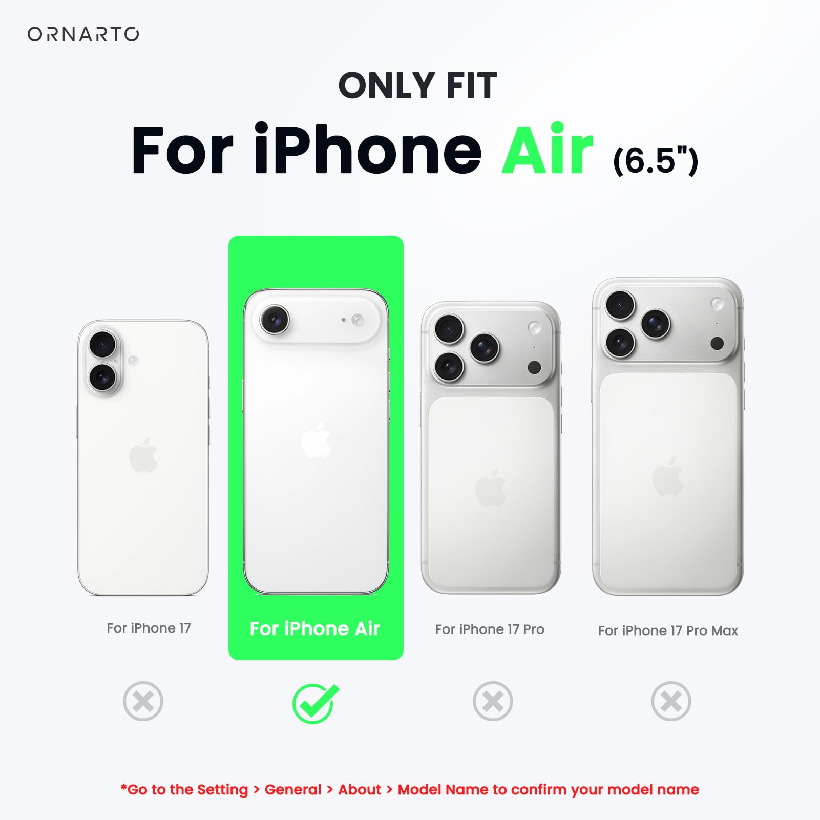 ONLY FIT  
For iPhone Air (6.5")  

For iPhone 17  
For iPhone Air  
For iPhone 17 Pro  
For iPhone 17 Pro Max  

*Go to the Setting > General > About > Model Name to confirm your model name