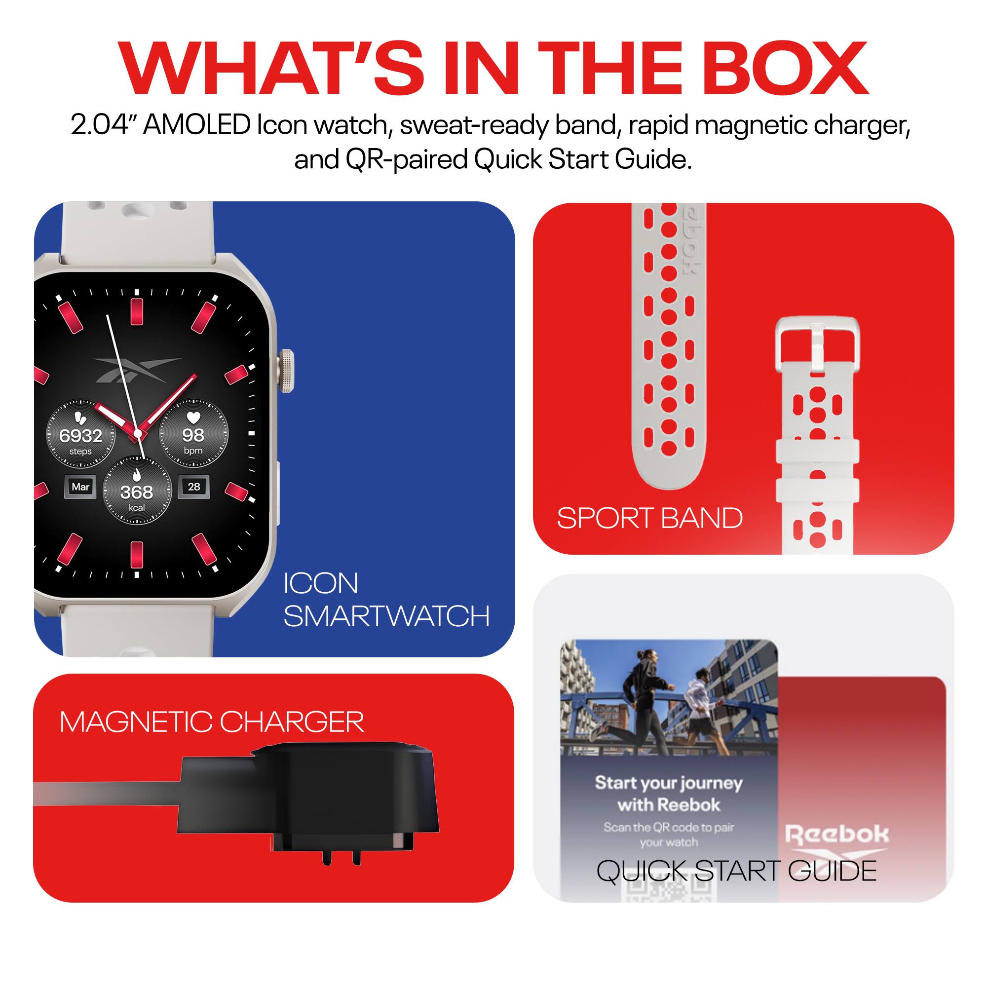 WHAT'S IN THE BOX

2.04" AMOLED Icon watch, sweat-ready band, rapid magnetic charger, and QR-paired Quick Start Guide.

- ICON SMARTWATCH
- SPORT BAND
- MAGNETIC CHARGER
- QUICK START GUIDE

Start your journey with Reebok  
Scan the QR code to pair your watch