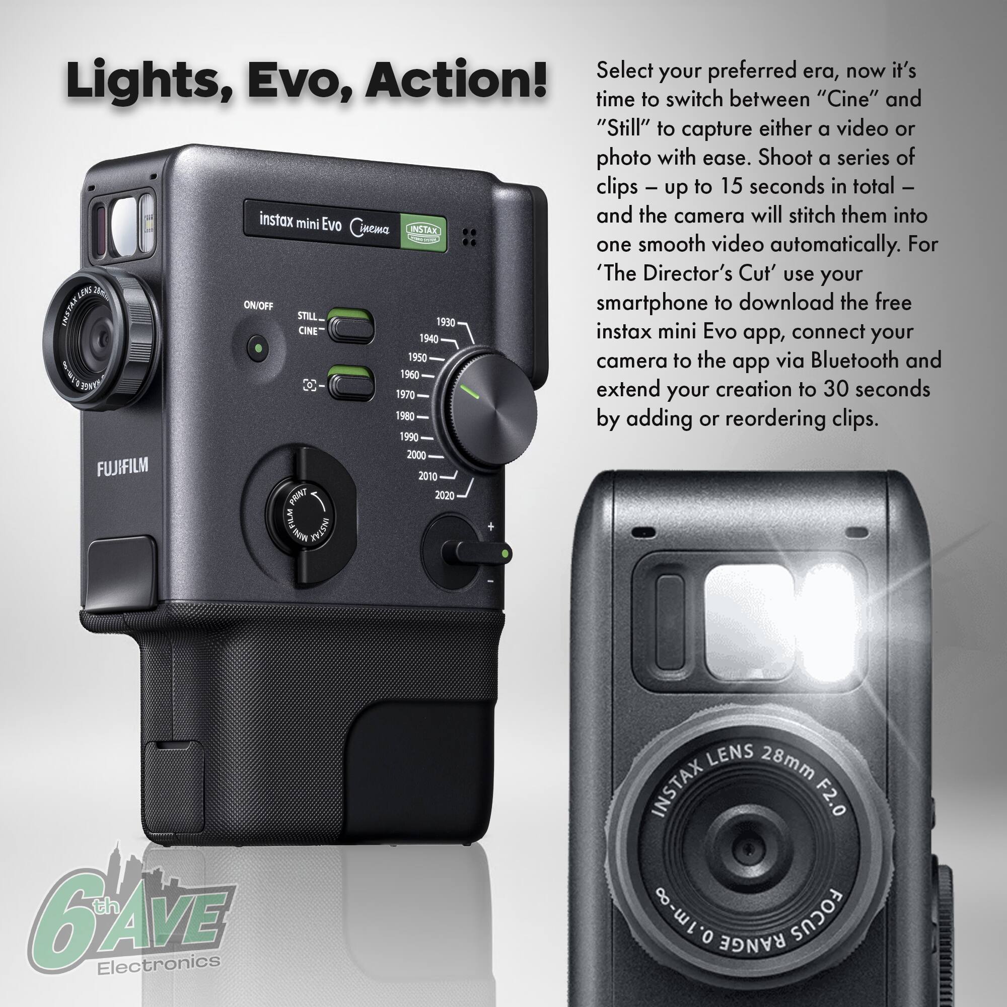 Lights, Evo, Action!  
Select your preferred era, now it's time to switch between "Cine" and "Still" to capture either a video or photo with ease. Shoot a series of clips - up to 15 seconds in total - and the camera will stitch them into one smooth video automatically. For 'The Director's Cut' use your smartphone to download the free instax mini Evo app, connect your camera to the app via Bluetooth and extend your creation to 30 seconds by adding or reordering clips.  

instax mini Evo  
Cinema  
INSTAX  
FUJIFILM  
INSTAX LENS 28mm F2.0  
0.1m-∞  
ON/OFF  
STILL  
CINE  
1930  
1940  
1950  
1960  
1970  
1980  
1990  
2000  
2010  
2020  
6th AVE Electronics