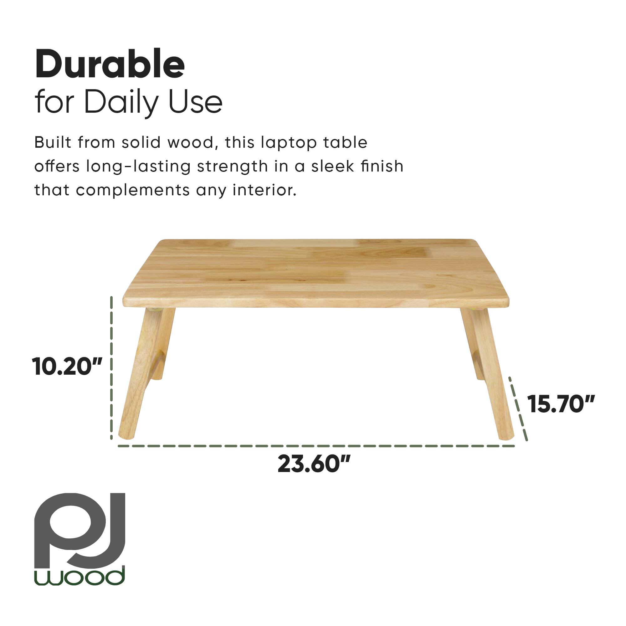 Durable for Daily Use

Built from solid wood, this laptop table offers long-lasting strength in a sleek finish that complements any interior.

10.20"  
15.70"  
23.60"  

PJ wood