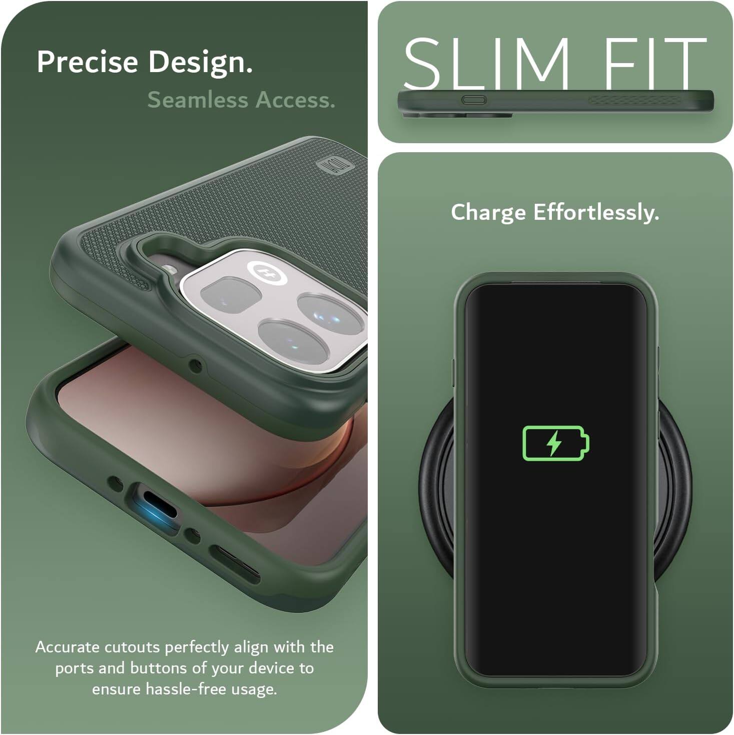 Precise Design. Seamless Access.  
SLIM FIT  
Charge Effortlessly.  
Accurate cutouts perfectly align with the ports and buttons of your device to ensure hassle-free usage.