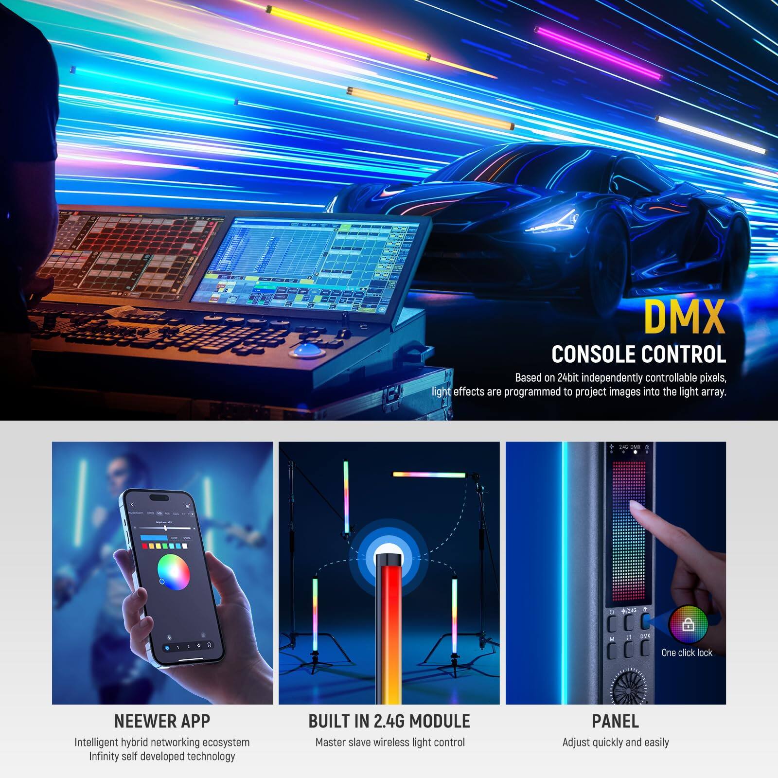 DMX CONSOLE CONTROL  
Based on 24bit independently controllable pixels, light effects are programmed to project images into the light array.

- NEEWER APP  
  Intelligent hybrid networking ecosystem  
  Infinity self-developed technology

- BUILT IN 2.4G MODULE  
  Master slave wireless light control

- PANEL  
  Adjust quickly and easily