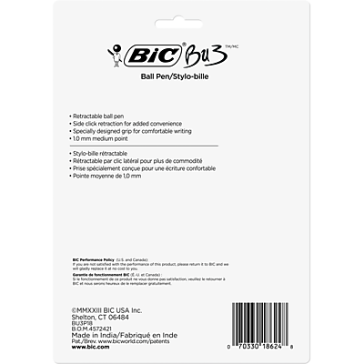 Sure, here is the corrected and grouped text from the image:

---

**BIC BU3 Ball Pen/Stylo-bille**

- Retractable ball pen
- Side click retraction for added convenience
- Specially designed grip for comfortable writing
- 10 mm medium point

**Stylo-bille rétractable**
- Stylo-bille rétractable par clic latéral pour plus de commodité
- Prise spécialement conçue pour une écriture confortable
- Pointe moyenne de 10 mm

**TM/MC BIC BU3**

**BIC USA Inc.**
Shelton, CT 06484

**BUSPIB BOM4572421**

Made in India/Fabriqué en Inde

**Patents/Brevets**
www.bicworld.com/patents

**www.bic.com**

**D 70330 18624 8**

**MMXXIII**

**BIC Performance Policy**
BIC is committed to the performance of its products. If you are not satisfied with the performance of this product, please contact BIC and we will replace it free of charge. For