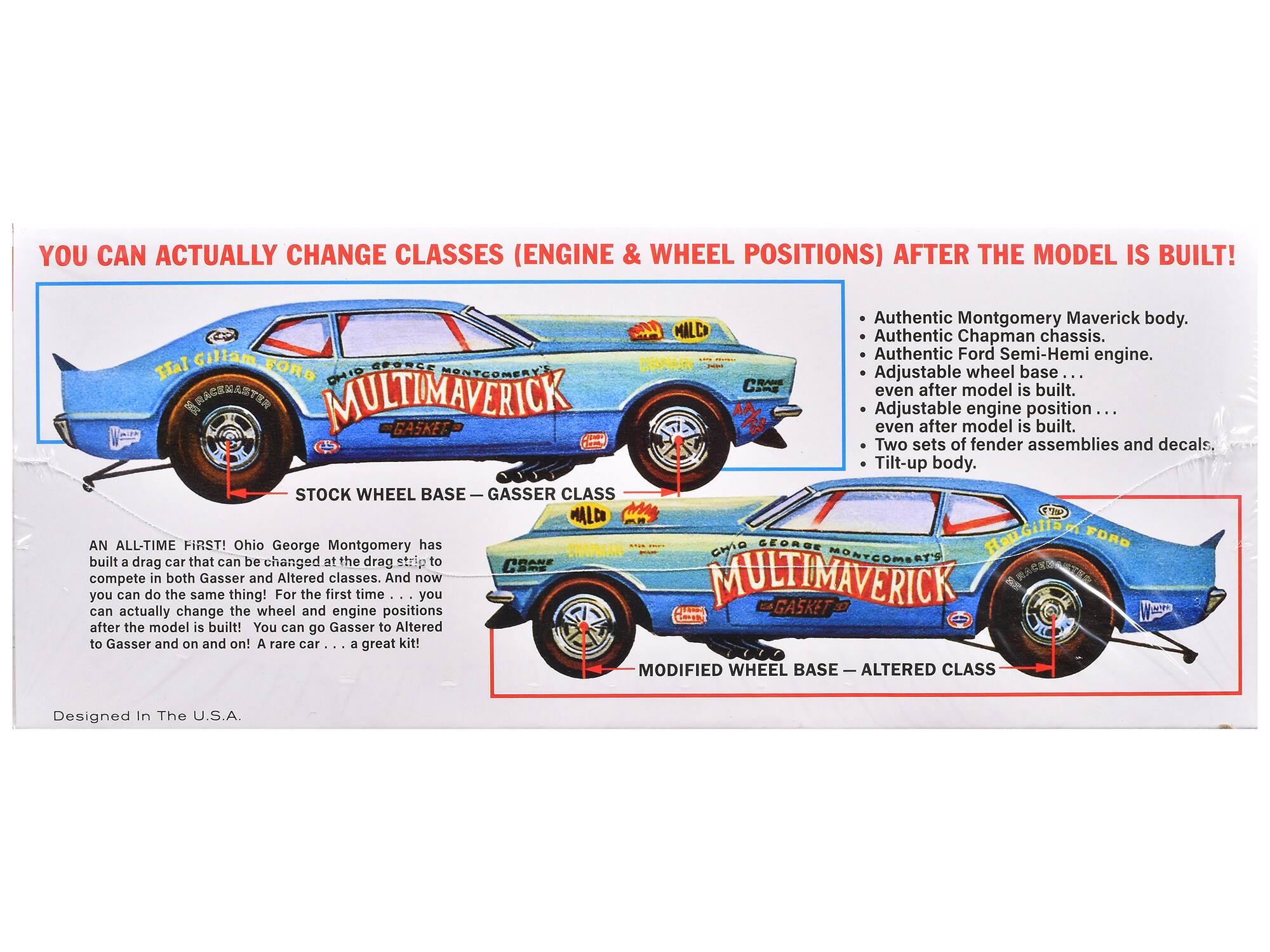 YOU CAN ACTUALLY CHANGE CLASSES (ENGINE & WHEEL POSITIONS) AFTER THE MODEL IS BUILT!

Authentic Montgomery Maverick body.
Authentic Chapman chassis.
Authentic Ford Semi-Hemi engine.
Adjustable wheel base ... even after model is built.
Adjustable engine position ... even after model is built.
Two sets of fender assemblies and decals.
Tilt-up body.

STOCK WHEEL BASE — GASSER CLASS

MODIFIED WHEEL BASE — ALTERED CLASS

AN ALL-TIME FIRST! Ohio George Montgomery has built a drag car that can be changed at the drag strip to compete in both Gasser and Altered classes. And now you can do the same thing! For the first time you can actually change the wheel and engine positions after the model is built! You can go Gasser to Altered to Gasser and on and on! A rare car ... a great kit!

Designed In The U.S.A.