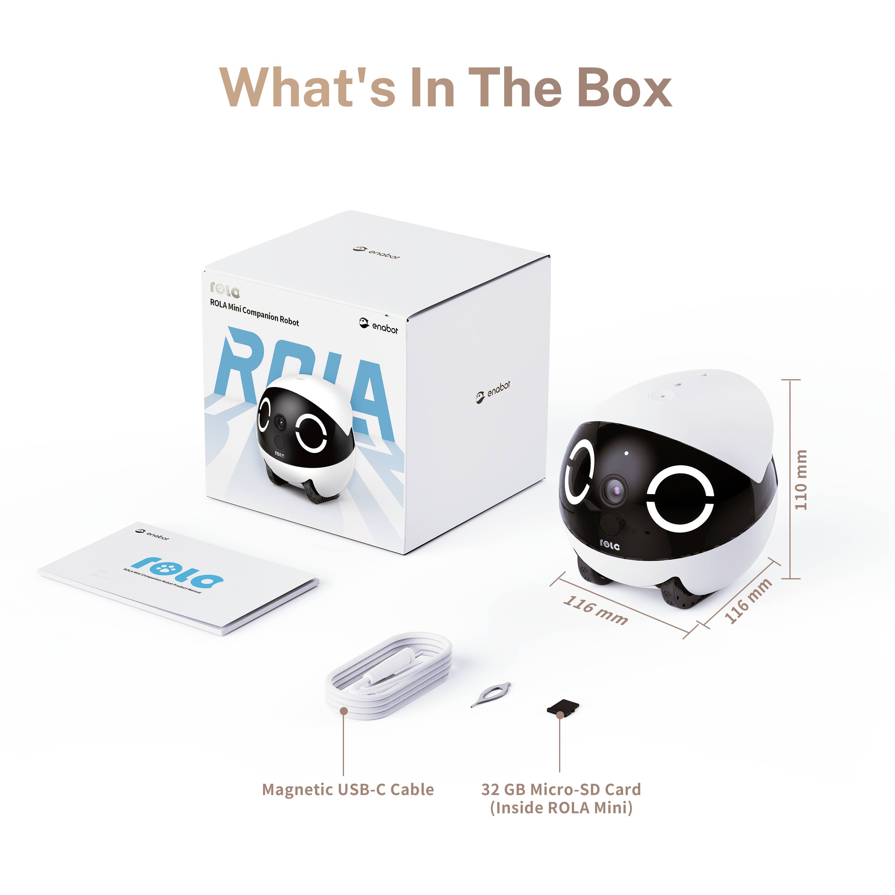 What's In The Box

ROLA Mini Companion Robot
enobot

Magnetic USB-C Cable
32 GB Micro-SD Card (Inside ROLA Mini)